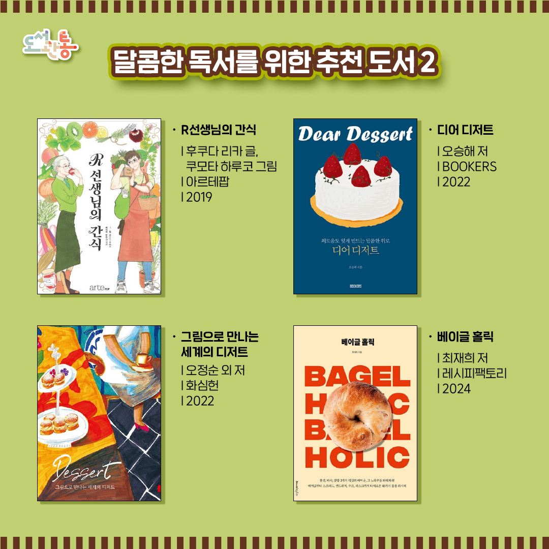 『R선생님의 간식』  |  후쿠다 리카 글, 쿠모타 하루코 그림  |  아르테팝  |  2019
간식 연구가 후쿠다 리카와 쿠모타 하루코의 컬래버레이션 만화. 
쿠모타 하루코의 간식을 그려내는 따뜻하고 포근한 일러스트는 보는 이의 침샘을 자극한다. 

『디어 디저트』  |  오승해 저  |  BOOKERS  |  2022
혼자의 시간, 외로운 순간을 위한 작고 달콤한 디저트의 세계. 이 책에는 평범한 일상을 “달콤하고 다채롭게” 만드는 18가지 디저트에 대한 이야기가 담겨 있다. 

『그림으로 만나는 세계의 디저트』  |  오정순 외 저  |  화심헌  |  2022
11인의 일러스트레이터들이 각자의 감각으로 세계의 디저트를 그림으로 그렸다. 
세계 여러 나라의 다양한 디저트를 달콤한 그림으로 만나보고 우울한 일상을 달콤한 행복으로 바꾸어 본다.

『베이글 홀릭』  |  최재희 저  |  레시피팩토리  |  2024
내 취향에 맞는 나만의 베이글을 만들어보고 싶진 않은지?
밀가루의 종류와 배합, 폴딩의 유무, 저온숙성과 사전발효 제법에 따라 달라지는 식감과 맛, 크기의 차이를 배울 수 있다. 

출판사 제공 책 소개