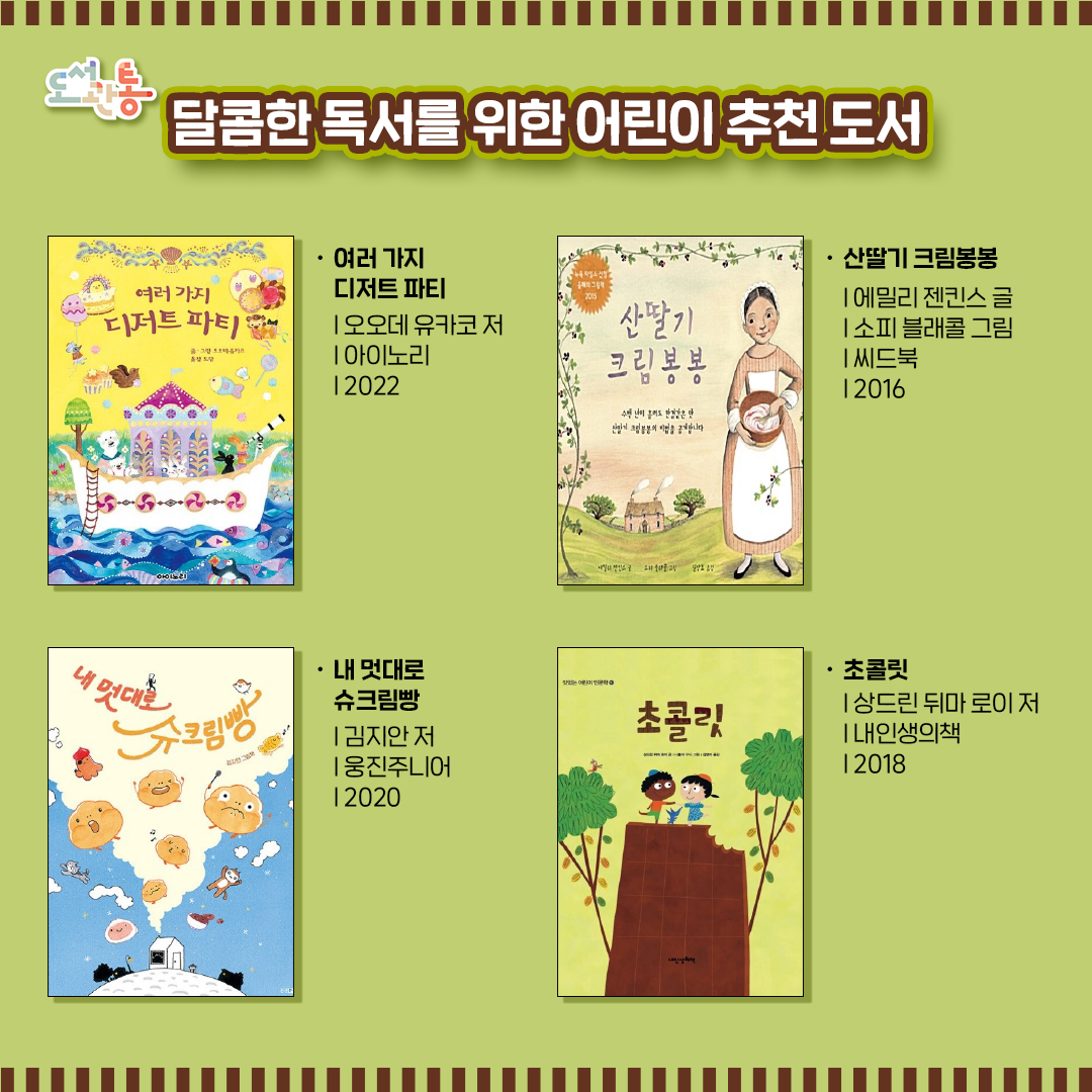 『여러 가지 디저트 파티』  | 오오데 유카코 저  | 아이노리  | 2022
동물마을의 디저트 파티가 열려 온 마을 사람들이 각자 가장 좋아하는 디저트를 손수 만들고 꾸민다. 
나만의 특별한 디저트를 상상하며 보는 재미를 느낄 수 있는 책!

『산딸기 크림봉봉』  | 에밀리 젠킨스 글 | 소피 블래콜 그림  | 씨드북 | 2016
서양의 전통 디저트인 크림봉봉을 통해 4세기에 걸친 생활사의 변천과, 시대가 변해도 달라지지 않는 정신적 가치를 두루 살펴볼 수 있다. 

『내 멋대로 슈크림빵』   | 김지안 저 | 웅진주니어 | 2020
빵생 최초, 빵 가게 문을 열고 세상 밖으로 나간 빵들이 있었으니...
빵 가게 문을 열고 세상 밖으로 나간 슈빵 앞에 과연 어떤 일들이 펼쳐질까?

『초콜릿』  | 상드린 뒤마 로이 저  | 내인생의책  | 2018
초콜릿의 복잡한 제조 과정부터 농부들의 가슴 아픈 사연 그리고 건강하게 초콜릿을 즐기는 방법까지 초콜릿에 대해 아이들이 알아야 할 흥미롭고 유익한 이야기가 제대로 담겨 있다.

출판사 제공 책 소개
