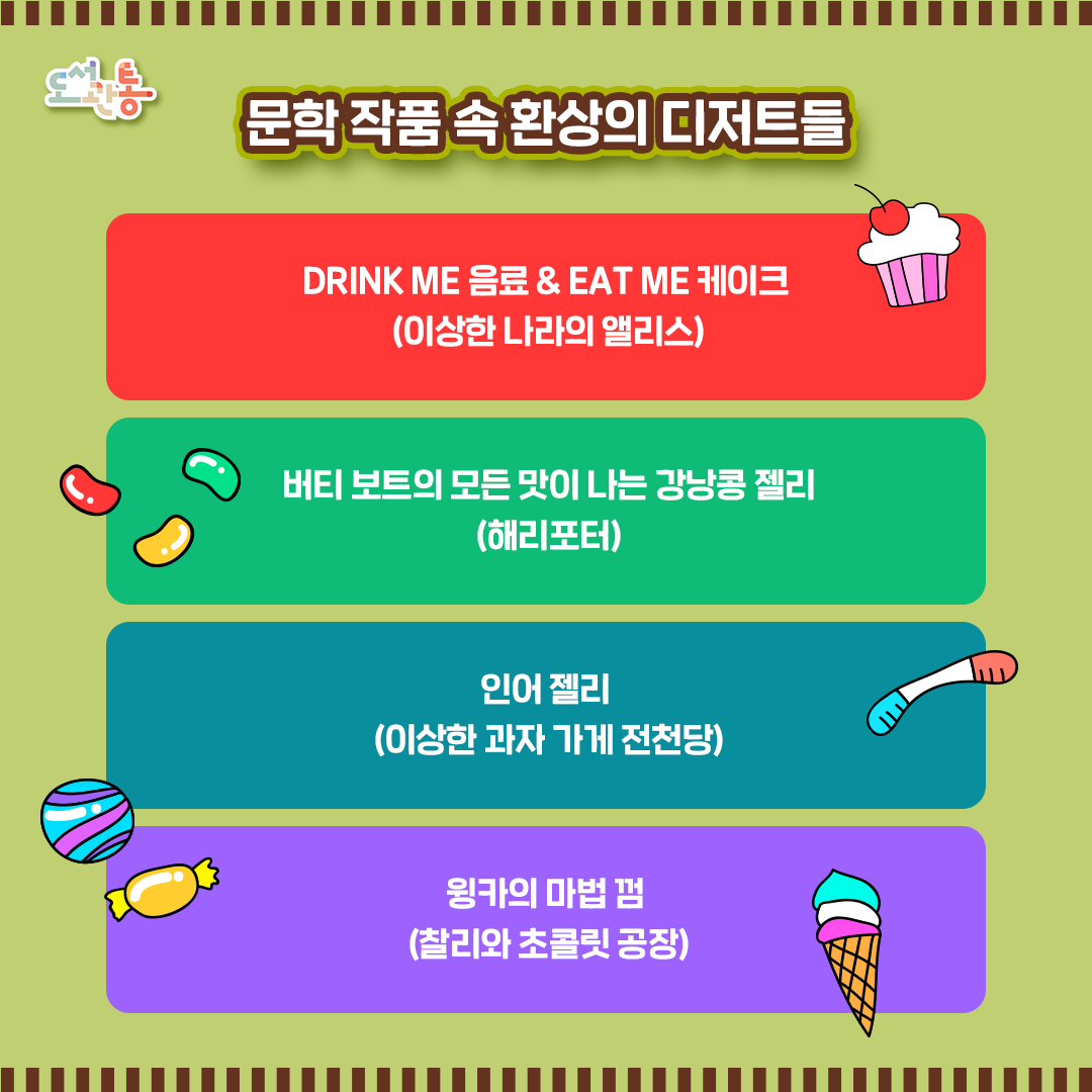 # DINK ME 음료 & EAT ME 케이크
“그 약은 실제로 체리 파이, 커스터드, 파인애플, 칠면조 구이, 태피, 버터를 발라 갓 구워 낸 토스트를 합친 맛이 났다. 앨리스는 금새 병 안에 든 것을 모두 마셔버렸다.”
“앨리스는 상자 뚜껑을 열었다. 건포도로 ‘나를 먹어요＇라고 예쁘게 쓰여진 아주 작은 케이크가 들어 있었다.”
출처 : 이상한 나라의 앨리스, 루이스 캐럴

# 버티 보트의 모든 맛이 나는 강낭콩 젤리
“모든 맛이 난다는 말은 진짜 온갖 맛이 난다는 뜻이야. 뭐, 초콜릿 맛이나 박하 맛, 마멀레이드 맛 같은 평범한 맛도 있지만 시금치 맛이나 간, 내장 맛 같은 것도 있어. 조지는 예전에 코딱지 맛도 먹어 본 적 있다더라.” 
출처 :  해리포터와 마법사의 돌, J. K. 롤링

# 인어 젤리
“젤리는 말도 안 되게 맛있었다. 콜라처럼 톡 쏘는 데다 망고같이 진하게 달콤한 맛이 났다.”
출처 : 이상한 과자 가게 전청당1, 히로시마 레이코 

#윙카의 마법의 껌
“방금 나온 이 작은 껌 안에는 토마토수프, 로스트비프. 블루베리파이가 들어 있죠. 원한다면 다른 메뉴로 바꿀 수도 있고요!”
출처 : 찰리와 초콜릿 공장, 로알드 달
