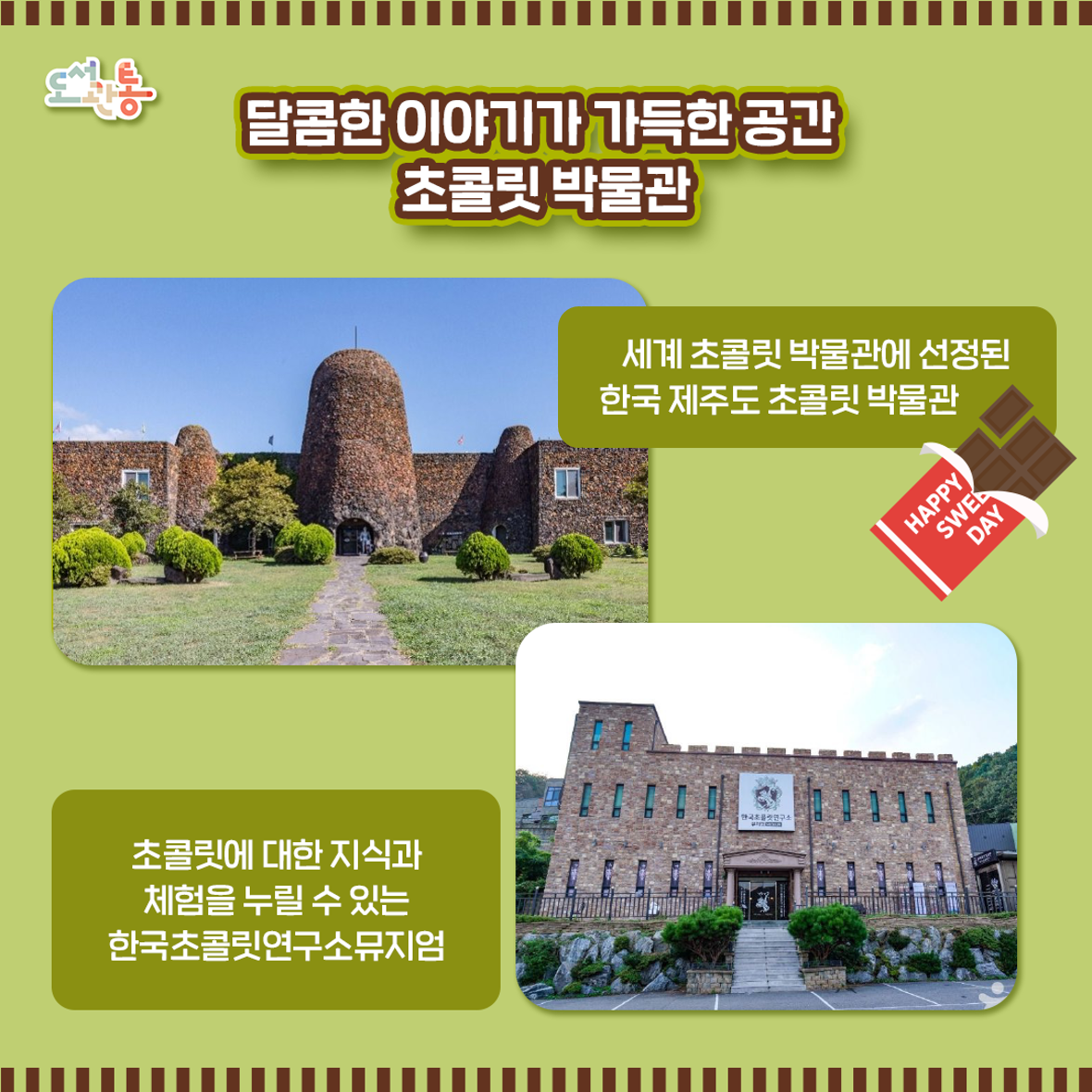 한국 제주도 초콜릿 박물관 http://www.chocolatemuseum.org
한국초콜릿연구소뮤지엄 https://www.koreachocolate.com

글로벌 여행커뮤니티인 버츄얼투어리스트(www.virtualtourist.com)의 편집부와 회원들의 투표로 세계 최고 초콜릿 박물관을 선정, 웹사이트를 통해 이를 발표했습니다. 이 목록은 세계 유명 초콜릿 박물관을 다수 포함하고 있으며 아시아에서는 제주 초콜릿박물관이 유일하게 선정되었습니다.

세계 초콜릿박물관
독일 쾰른 초콜릿 박물관 
프랑스 지스폴샹 초콜릿의 비밀박물관
호주 빅토리아 필립아일랜드 초콜릿 팩토리 
벨기에 브뤼즈 초코스토리
스페인 바르셀로나 초콜릿 박물관
캐나다 뉴브룬수윅 초콜릭 박물관
체코 프라하 초코스토리
미국 펜실베니아주 캔디 아메리카나 박물관

사진출처 : 한국관광공사