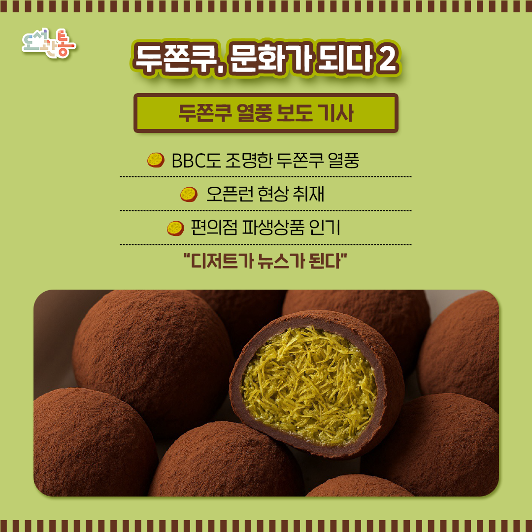 ■두쫀쿠 열풍과 영향을 한눈에 -> 
<'두쫀쿠'가 뭐길래…"피스타치오 가격 두배로 올라“> 2026년01월12일, 연합뉴스 김윤구 기자
https://www.yna.co.kr/view/AKR20260111000900030

■ 3000원 가성비 '두쫀쿠'에 난리…3시간 전부터 오픈런 [현장+]
입력2026.01.24 _한국경제- 트렌드면
https://www.hankyung.com/article/2026012381987

■ '두쫀쿠' 꺼내드니 헌혈도 '오픈런'
김주예 2026-01-21 _MBC뉴스
https://imnews.imbc.com/replay/2026/nwdesk/article/6795301_37004.html

■ 오픈런을 앱에서···패션플랫폼, '두쫀쿠' 열풍 속 '디저트' 승부수 - 마시멜로·피스타치오 매출 급증...패션 앱의 새로운 캐시카우
권서현 기자업데이트 2026.01.22 _서울파이낸스-패션/뷰티
https://www.seoulfn.com/news/articleView.html?idxno=619150

■ 편의점 4사, '두쫀쿠' 열풍 탑승…맛·식감·접근성 비교 체험기
뉴스핌(종합뉴스통신사) 2026-01-21 _nate 뉴스 – 경제
https://news.nate.com/view/20260121n26425