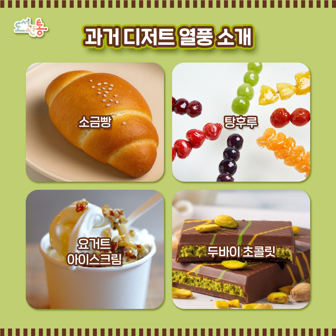 # 소금빵(塩パン)
  일본에서 온 디저트!
  버터를 베이스로 한 빵 표면에 짭짤한 소금을 뿌려 고소한 버터의 풍미를 강조한 빵으로, 한국은 여기에 앙버터, 잼, 누텔라 등 다양한 토핑을 더했습니다.

# 탕후루(糖葫蘆)
  중국에서 온 디저트!
  딸기, 귤, 청포도 등 작은 과일을 꼬치로 꽂은 뒤에 설탕시럽과 물엿을 입혀 만드는 걸로 바삭한 겉과 촉촉한 속의 환상적인 맛이 특징입니다.
#요거트 아이스크림(Frozen Yogurt)
  미국에서 온 디저트!
  요구르트를 얼려서 만드는 빙과류의 일종으로, 여기에 벌꿀, 그레놀라, 초코시럽 등 다양한 토핑을 추가해 달달한 차가움으로 아이스크림계를 휩쓸었습니다.

# 두바이 초콜릿 (فيكس ديزرت شوكولاتير)
   이름 그대로 두바이에서 온 초콜릿!
   아랍에미리트 두바이의 고급 초콜릿 브랜드의 제품 중 ‘크리스피 쿠니파, 피스타치오&타히니’ 맛이 SNS를 통해 전세계에 유행하면서 대한민국까지 찾아온 디저트로,
   카다이프가 들어간 쿠니파에 피스타치오와 참깨 소스인 타히니를 넣은 뒤 초콜릿으로 만든 디저트로 후에 한국은 이이를 쫀뜩 쿠키로 진화시켰습니다.

이미지 출처: 게티이미지

