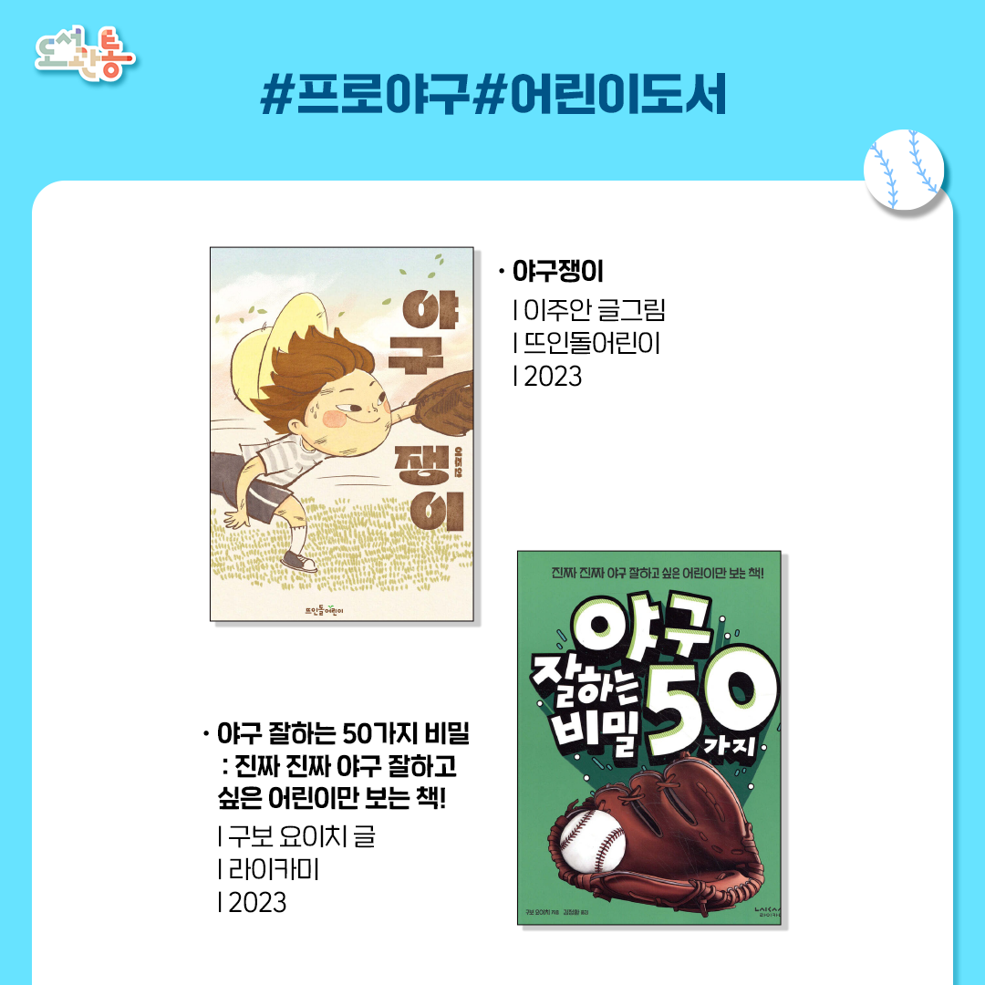 야구쟁이
이주안 글그림 | 뜨인돌어린이 | 2023년
평범하고 심심한 일상을 이어 가던 한 아이가 야구를 만나며 새로운 즐거움에 눈뜬다는 이야기의 그림책

야구 잘하는 50가지 비밀
 진짜 진짜 야구 잘하고 싶은 어린이만 보는 책! 
구보 요이치 글/김정환 역 | 라이카미 | 2023년
“야구를 잘하고 싶니? 그럼 이 책을 열어 봐!”야구를 처음 시작하는 어린이도, 야구를 더 잘하고 싶은 어린이도쉽고 빠르게 실력을 높일 수 있는 야구 책!

*출처: 출판사 제공 책소개