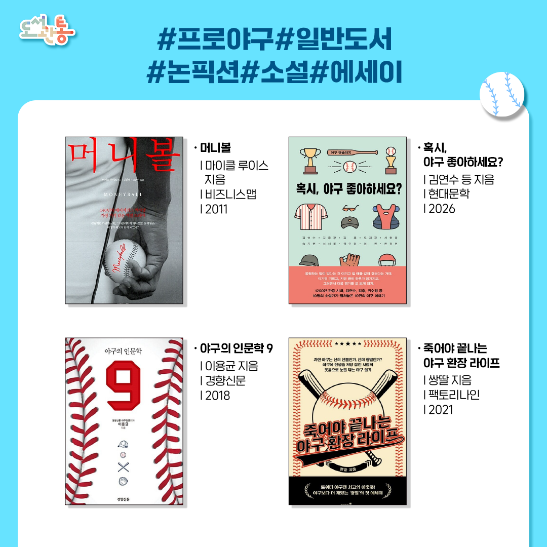 『머니볼』, 마이클 루이스 지음, 비즈니스맵, 2011
자본력이 부족한 구단이 데이터 통계를 활용해 저평가된 선수들을 영입하며 메이저리그에 혁명을 일으킨 과정을 담은 실화.
영화 <머니볼>의 원작으로 전통적인 관습과 편견을 깨고 효율적인 시스템을 구축해 메이저리그 사상 최대의 사건으로 꼽히는 꼴찌 팀의 반란

『혹시, 야구 좋아하세요?』, 김연수 등 지음, 현대문학, 2026
각각의 연고지를 가진 한국 프로야구의 팀 숫자에 맞는 열 명의 소설가들이 가진 야구에 대한 각별한 애정을 담아 쓴 야구 테마 소설집

『야구의 인문학 9』, 이용균 지음, 경향신문사, 2018
야구에 대해 전혀 문외한인 독자들도 재미있게 읽을 수 있는 ＇야구라는 프리즘을 통해 본 인문학 에세이‘

『죽어야 끝나는 야구 환장 라이프』, 쌍딸 지음, 팩토리나인, 2021
야구계의 인플루언서 “쌍딸＂의 울분과 환희에 찬 야구 감상 에세이.
“늘 화가 나 있는 것처럼 보이지만, 도저히 야구는 끊을 수 없는 ‘애증’의 야구 전상서!
