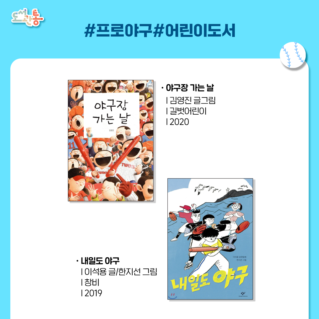 야구장 가는 날
김영진 글그림 | 길벗어린이 | 2020년
야구보다 치킨이 더 좋은 그린이랑 열혈 야구팬 아빠가 야구장에 떴다! 유니폼을 입고, 맛있는 치킨도 먹고, 신나는 파도타기 응원까지! 오늘은 아빠와 아들이 함께 야구장 가는 날!

내일도 야구
이석용 글/한지선 그림 | 창비 | 2019년
서정적인 바닷가 마을을 배경으로 야구를 사랑하는 백도 초등학교 아이들의 이야기를 그린 장편동화이다. 눈앞에 경기장이 펼쳐지는 듯 상세한 공간 묘사와 박진감 넘치고 사실적인 야구 중계가 이야기의 활기를 더한다.

*출처: 출판사 제공 책소개