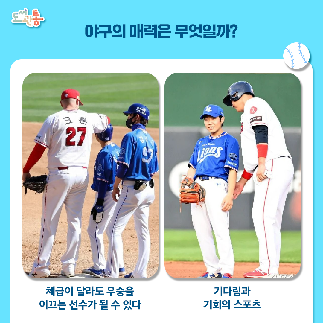 [야구의 매력]

1. 기다림과 기회의 스포츠 : 야구는 정해진 시간이 없는 대신, ‘9회 말 2 아웃’까지 기회가 주어지는 민주적인 스포츠 입니다.
한 번의 실수가 패배로 직결되기도 하지만, 마지막 순간까지 포기하지 않으면 역전의 드라마를 쑬 수 있다는 인생의 교훈을 담고 있습니다.
2. 체급이 달라도 우승을 이끄는 선수가 될 수 있다 : 농구처럼 키가 큰 선수가 유리하거나, 체급 별로 경쟁이 필요 없는 스포츠 입니다.
삼성라이온즈의 김지찬과 김성윤 선수는 163cm, 기아 김선빈 선수는 164cm 입니다. 