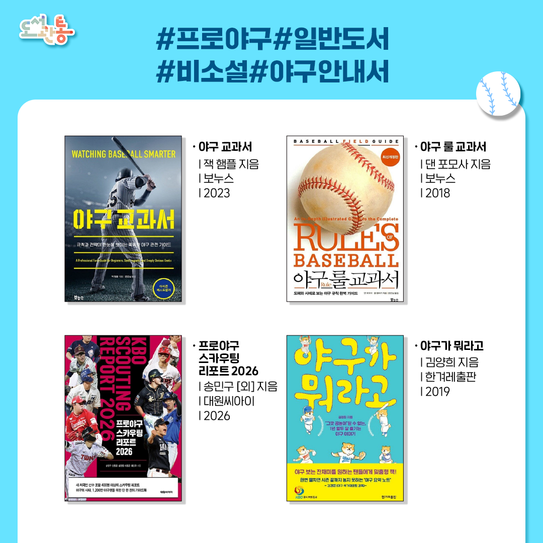 『야구 교과서』, 잭 햄플 지음, 보누스, 2023
“규칙과 전략이 한눈에 보이는 똑똑한 야구 관전 가이드“
미국에서 가장 유명한 야구 전문가이자 야구공 콜렉터인 잭 햄플의 야구 관전 가이드, 야구를 사랑하는 누구에게나 유용한 야구 바이블

『야구 룰 교과서』, 댄 포모사 지음, 보누스, 2018
“투수, 타격, 주루, 수비 모든 상황에 대한 야구 규칙 완벽 가이드“
야구를 즐기는 데 반드시 알아야할 야구 규칙에 관한 모든 것

『프로야구 스카우팅 리포트 2026』, 송민구 [외] 지음, 대원씨아이, 2026
2010년부터 매년 출간되어 17년째를 맞이한 KBO 리그 스포츠 가이드북
400명 이상 선수의 스카우팅 리포트 및 KPI 분석까지 2026 시즌 전망을 위한 한권의 책

『야구가 뭐라고』, 김양희 지음, 한겨레출판, 2019
“덕질 최적화 스포츠는 야구다! 월별로 추린 야구인의 일거수 일투족“
20여 년간 야구를 취재한 김양희 기자의 야구 안내서로, 정규 시즌 이외의 야구인들의 다양한 비화까지 다룬 야구 덕후 생활을 위한 입문서!