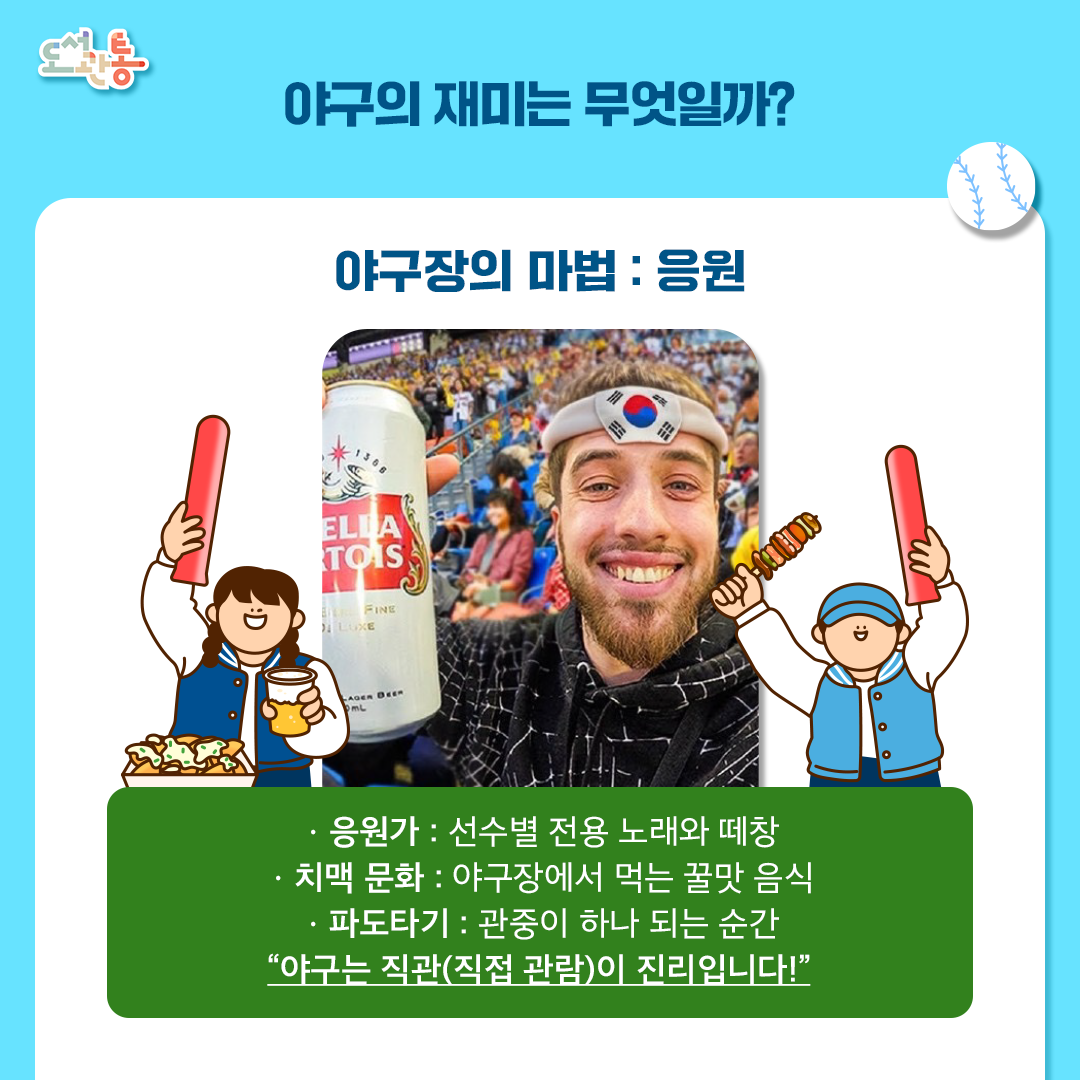 [야구의 재미]

오감을 자극하는 직관의 매력 : 야구장은 단순히 경기를 보는 곳을 넘어 최고의 ‘엔터테인먼트 공간‘ 입니다.
팀마다 개성 넘치는 응원가와 응원 문화, 그리고 ‘치맥＇으로 대표되는 다채로운 먹거리는 직관(직접 관람)의 가장 큰 즐거움 입니다.
2. 함께 공유하는 열정과 유대감 : 모르는 사람과도 같은 팀을 응원하며 하나가 되는 특별한 유대감을 형성할 수 있습니다.
승리의 환희와 패배의 아쉬움을 공유하며 일상의 스트레스를 해소하고 삶의 활력을 얻는 것이 야구의 진정한 묘미입니다. 