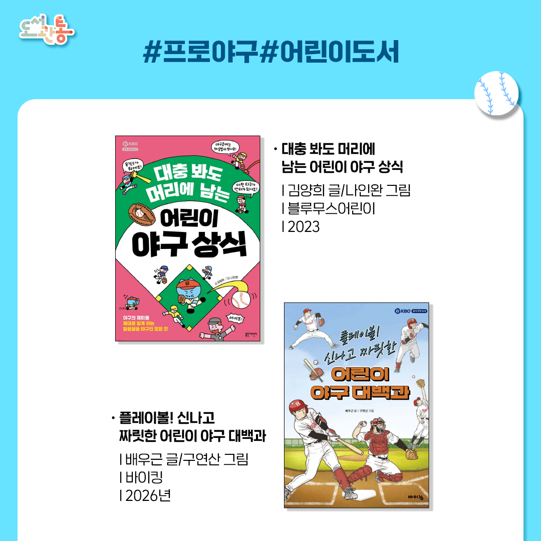 대충 봐도 머리에 남는 어린이 야구 상식
김양희 글/나인완 그림 | 블루무스어린이 | 2023년
KBO 공식 추천 도서이정후 선수, 이종범 코치 강력 추천!어린이는 물론 야구를 제대로 알고 싶은 어른까지, 모든 이들을 위한 재미있는 야구책

플레이볼! 신나고 짜릿한 어린이 야구 대백과
배우근 글/구연산 그림 | 바이킹 | 2026년
야구의 기본 지식부터 전설적인 야구 선수와 KBO, 메이저 리그의 이야기까지 무려 99가지 이야기가 담겨 있다. 야구에 입문하는 어린이부터 야구 지식을 제대로 정리하고 싶은 팬까지 모두에게 완벽한 야구 백과사전

*출처: 출판사 제공 책소개