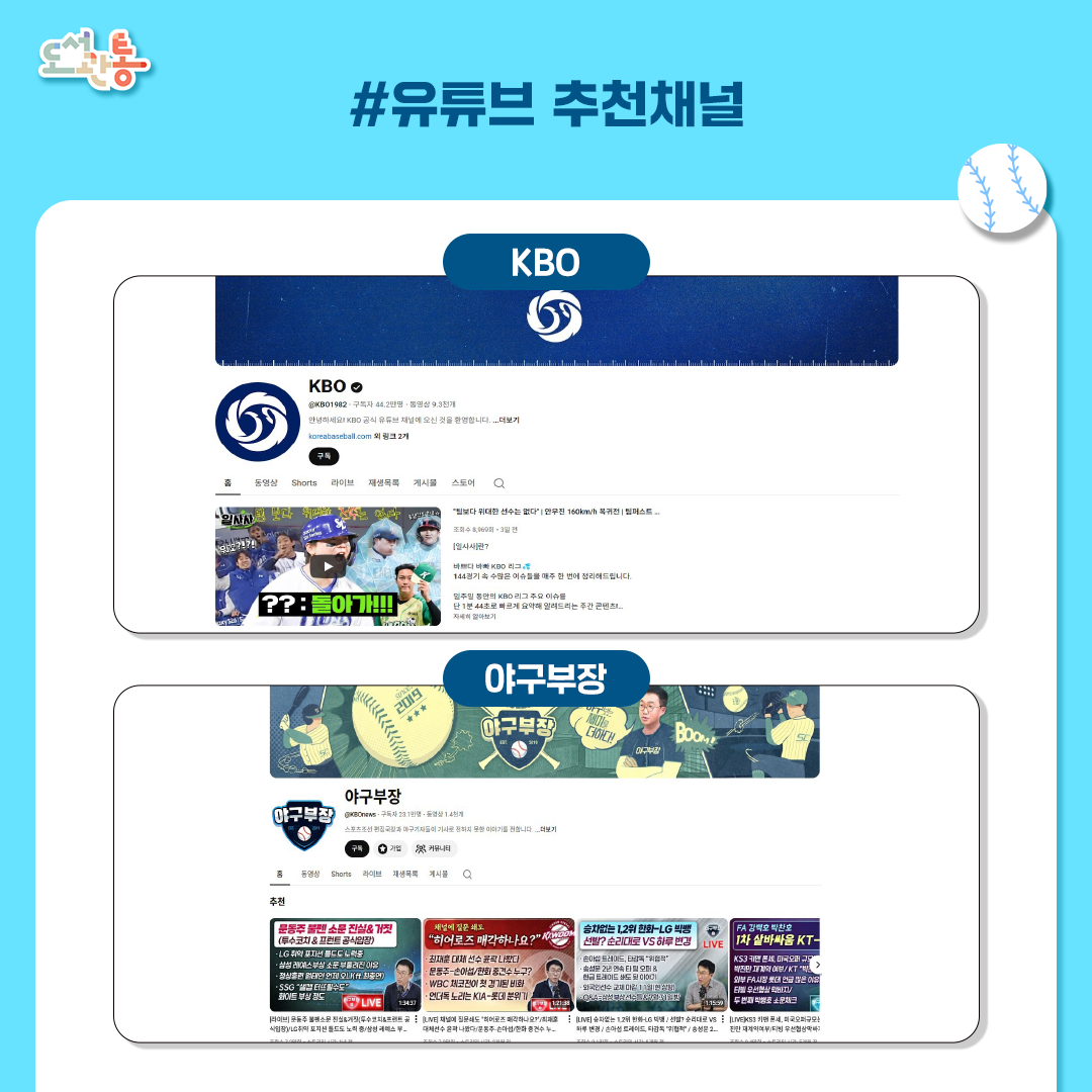 KOB: KBO공식 유튜브 채널. 야구 열성 팬이든, 이제 막 시작하신 분이든, KBO 리그에 관한 모든 것을 만날 수 있는 채널. 경기 하이라이트, 실시간 경기 주요장면, 각종 KBO리그 행사 이야기, 그리고 올스타전, 골든글러브를 포함한 각종 행사, 그리고 특별 기획물까지, 한국 프로야구의 열정을 다양한 콘텐츠를 통해 경험할 수 있는 채널. https://www.youtube.com/@KBO1982

야구부장: 스포츠조선 편집국장과 야구기자들이 기사로 전하지 못한 이야기를 전하는 채널. https://www.youtube.com/@KBOnews