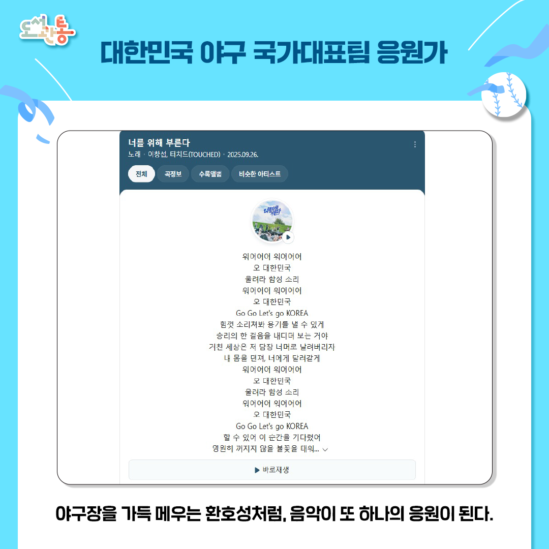 대한민국 야구 국가대표팀 응원가 <너를 위해 부른다>는 KBO리그의 메인 스폰서인 신한은행과 한국야구위원회(KBO)가 공동 제작한 국가대표팀 공식 응원가 이다. 특히 제작 과정에서 야구팬 2만여 명의 메시지를 가사에 녹여내어 ‘한국 야구 팬들의 목소리’를 대변한다는 상징성이 크다. 구단별로 나뉘어 응원하던 팬들이 하나로 뭉치는 ‘국가대표＇의 열기를 전달하는 응원가이다. 
이창섭(BTOB)과 밴드 터치드(TOUCHED)가 참여하여 세련된 분위를 연출하고 있다. 

출처: 네이버

바로듣기(링크연결)
https://youtu.be/AB5qVY4dlyc?si=rGdy_Evnae1-EpW0 