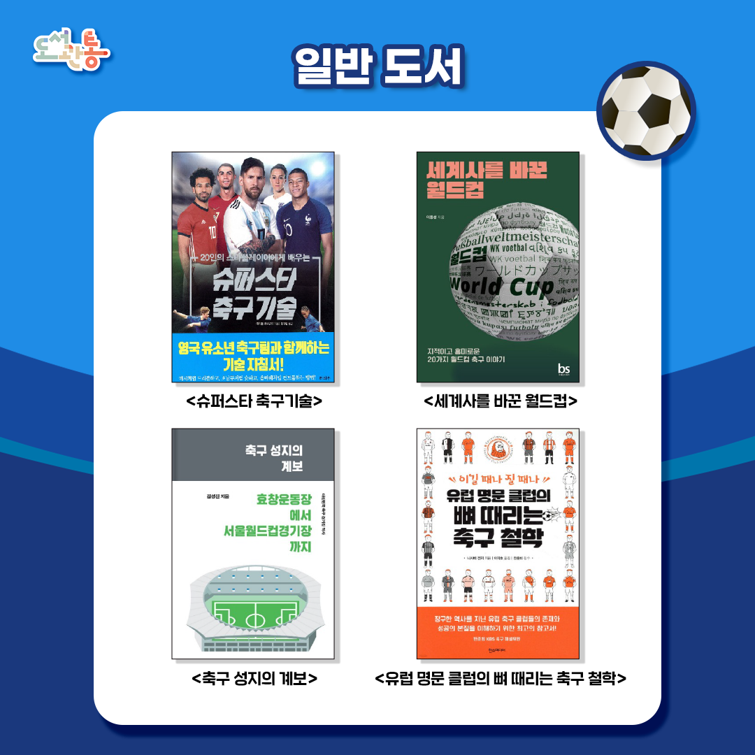 『슈퍼스타 축구기술』, 에이든 레드넷지 저, 라의눈, 2020.
축구 규칙부터 전략, 훈련, 역사까지 축구 전반을 다루고 있다. 킥, 슛, 패스, 드리블, 헤더, 태클, 골키핑 등의 스킬을 300컷이 넘는 사진을 통해 생생하고 직관적으로 습득할 수 있도록 도와준다. .* 출처 : 예스24 <https://www.yes24.com/product/goods/90081948>

『세계사를 바꾼 월드컵』, 이종성 저, 브레인스토어, 2022.
4년에 한 번 세계를, 인류를, 지구를 들었다 놨다 하는 월드컵. 100년 가까운 월드컵 역사에 담긴 지적이고 흥미로운 20가지 축구 이야기. * 출처 : 알라딘 제공 책 소개

『축구 성지의 계보』 깅성진 저, 마이너리티프레스, 2019.
선수와 관중 모두를 이어주는 공간이 바로 ‘경기장’이다. 서울월드컵경기장 등  ‘경기장’을 중심으로 ‘대한민국의 축구 역사’를 되돌아본다. * 출처 : 예스24 <https://www.yes24.com/product/goods/70871517>

『유럽 명문 클럽의 뼈 때리는 축구 철학』, 니시베 겐지 저, 한스미디어, 2021. 
유럽의 전통 있는 축구 클럽 20개 팀의 역사에 면면히 흐르고 있는 특유의 철학을 7가지 유형으로 나눠 명쾌하게 설명한 책이다. * 출처 : 예스24 <https://www.yes24.com/product/goods/97057211>
