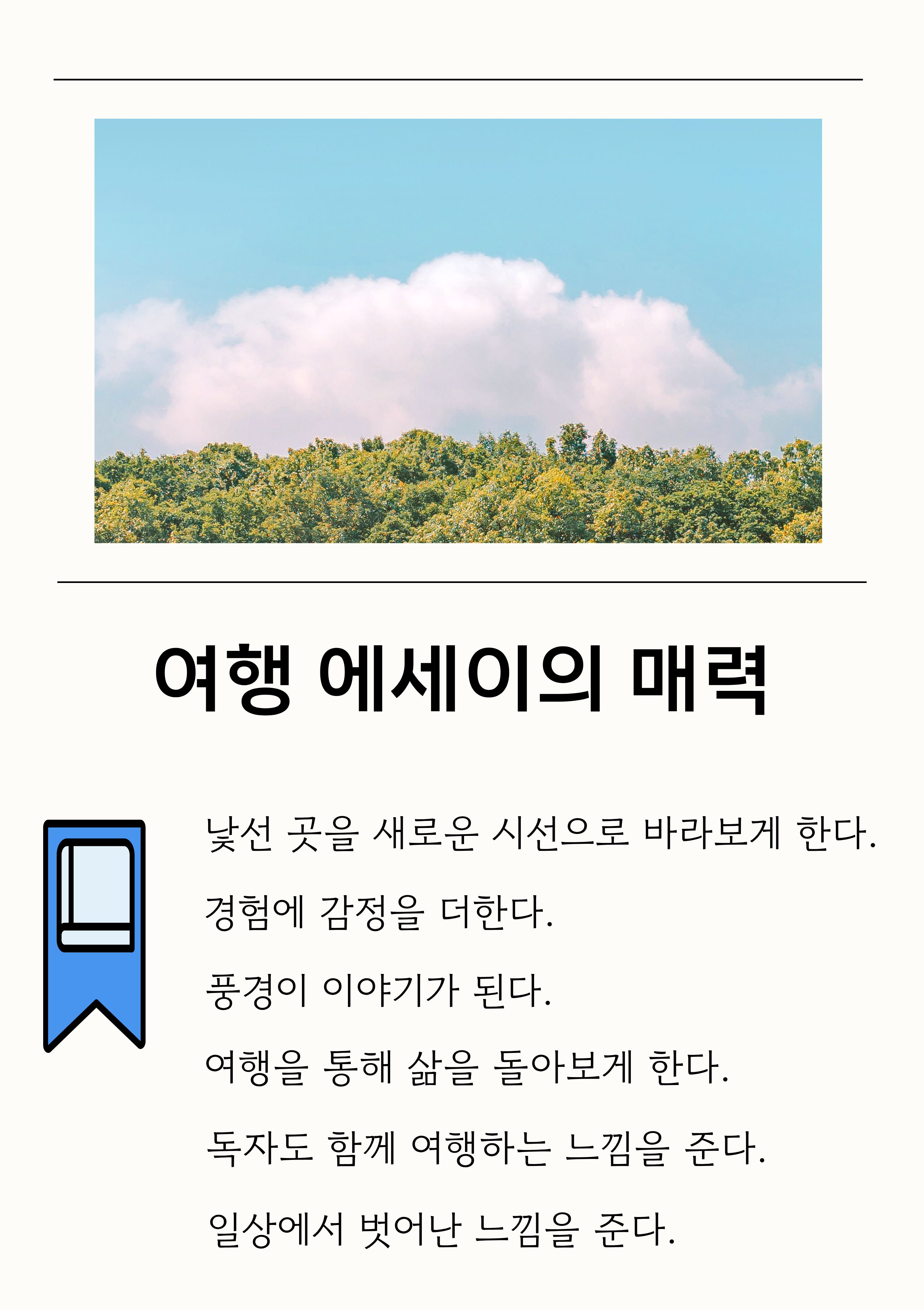 여행 에세이의 매력
- 낯선 곳을 새로운 시선으로 바라보게 한다.
- 경험에 감정을 더한다.
- 풍경이 이야기가 된다.
- 여행을 통해 삶을 돌아보게 한다.
- 독자도 함께 여행하는 느낌을 준다.
- 일상에서 벗어난 느낌을 준다.