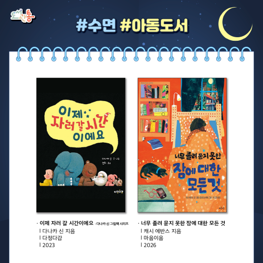 『이제 자러 갈 시간이에요 : 다나카 신 그림책 시리즈』, 다나카 신 지음, 다정다감, 2023

우리 아기와 함께 잠들기 전에 읽으면 좋은 책. 엄마의 조용조용한 목소리와 함께, 코끼리 친구가 하암 하품을 하고 곰 친구는 드르렁 잠에 빠져드는 모습을 보다보면 우리 아기도 이제는 자러 갈 시간이라는 것을 알게 될지도 모른다.
『너무 졸려 묻지 못한 잠에 대한 모든 것』, 캐시 에반스 지음, 마음이음, 2026

우리는 왜 잠을 자야 하는지, 악몽은 왜 꾸는지, 잠결에 걷는 것은 정상인지 등 잠과 꿈에 관한 다양한 질문에 답하는 책이다. 잠이 필요한 이유부터 생체 시계의 원리, 잠을 자는 동안 뇌와 몸에서 일어나는 변화, 꿈과 악몽의 비밀까지 수면 과학의 기초를 자연스럽게 이해하도록 돕는다.

출처 : 알라딘 제공 책소개

