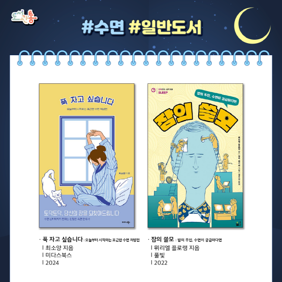 『푹 자고 싶습니다 – 오늘부터 시작하는 포근한 수면 처방전』, 최소양 지음, 미다스북스, 2024

왜 잠이 들지 못하는지에 대한 자세한 설명부터 시작해 수면 불안정의 특징에 따라 자신에게 맞는 수면 치료 처방을 맞춤으로 제시한다. 또, 자신의 현재 수면 상태를 확인해 볼 수 있는 ‘불면증 자가 진단 검사’, ‘잠에 대한 신념과 태도 검사‘, ‘수면일지 작성’등의 프로그램도 알차게 담았다.

『잠의 쓸모- 밤의 주인, 수면이 궁금하다면』, 뮈리엘 플로랭 지음, 풀빛, 2022

수면을 연구해 온 과학자들이 알아낸 흥미로운 사실들과 수면을 둘러싼 다양한 궁금증까지 아울러 담은 수면 과학서이다.

출처 : 알라딘 제공 책소개

