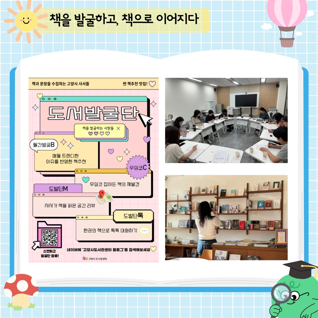 도서발굴단은 2018년, 책을 좋아하는 사서들이 자발적으로 모여 만든 독서콘텐츠 발굴 프로젝트입니다. 자료실 북큐레이션을 넘어 더 많은 시민들에게 책을 소개할 방법을 고민하던 끝에 탄생했어요.
현재 도서발굴단은 매년 공개 모집을 통해 참여한 사서들이 함께 운영합니다. 소속 도서관도, 담당 업무도 다르지만 ‘좋은 책을 알리고 싶다’는 마음만큼은 같습니다. 
참여 사서들은 한 해 동안 정기적으로 모여 주제를 정하고 책을 읽고 콘텐츠를 만듭니다.
서로의 원고를 읽으며 의견을 나누고 더 많은 시민들에게 책이 닿을 수 있는 방법을 함께 고민하고 현재는 고양시도서관 블로그에 매달 콘텐츠를 게시하고 있습니다. 