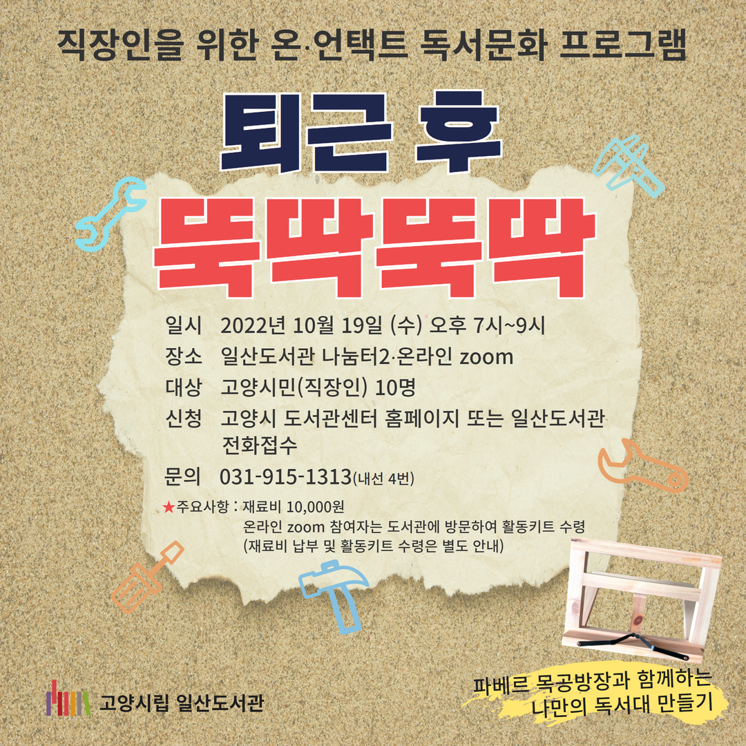 직장인을 위한 온⋅언택트 독서문화 프로그램 퇴근 후 뚝딱뚝딱 파베르 목공방장과 함께하는 나만의 독서대 만들기 일시 2022년 10월 19일 (수) 오후 7시~9시 장소 일산도서관 나눔터2⋅온라인 zoom 대상 고양시민(직장인) 10명 신청 고양시 도서관센터 홈페이지 또는 일산도서관 전화접수 문의 031-915-1313(내선 4번) ★주요사항 : 재료비 10,000원 온라인 zoom 참여자는 도서관에 방문하여 활동키트 수령 (재료비 납부 및 활동키트 수령은 별도 안내) 고양시립 일산도서관