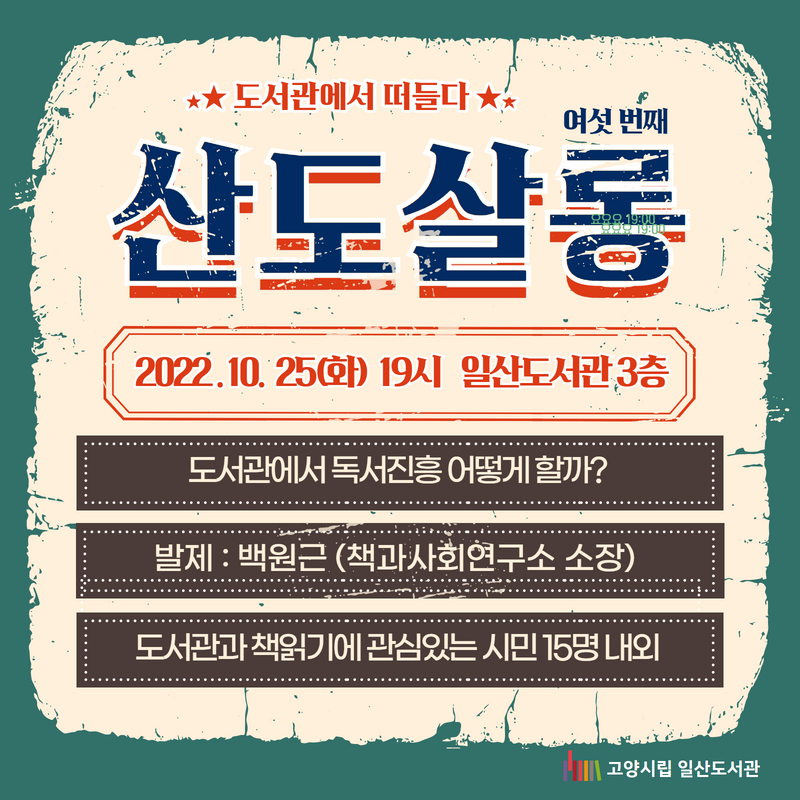 도서관에서 떠들다 / 여섯 번째 산도살롱 / 2022 . 10. 25(화) 19시 일산도서관 3층 / 도서관에서 독서진흥 어떻게 할까? / 발제 : 백원근 (책과사회연구소 소장) /도서관과 책읽기에 관심있는 시민 15명 내외 / 고양시립일산도서관