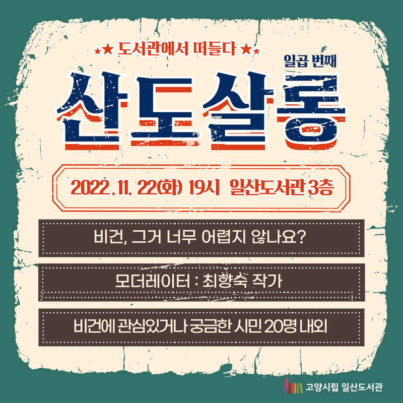 도서관에서 떠들다 / 일곱 번째 산도살롱 / 2022.11.22(화) 19시 일산도서관 3층 / 비건, 그거 너무 어렵지 않나요? / 모더레이터 : 최향숙 작가 / 비건에 관심있거나 궁금한 시민 20명 내외 / 고양시립 일산도서관