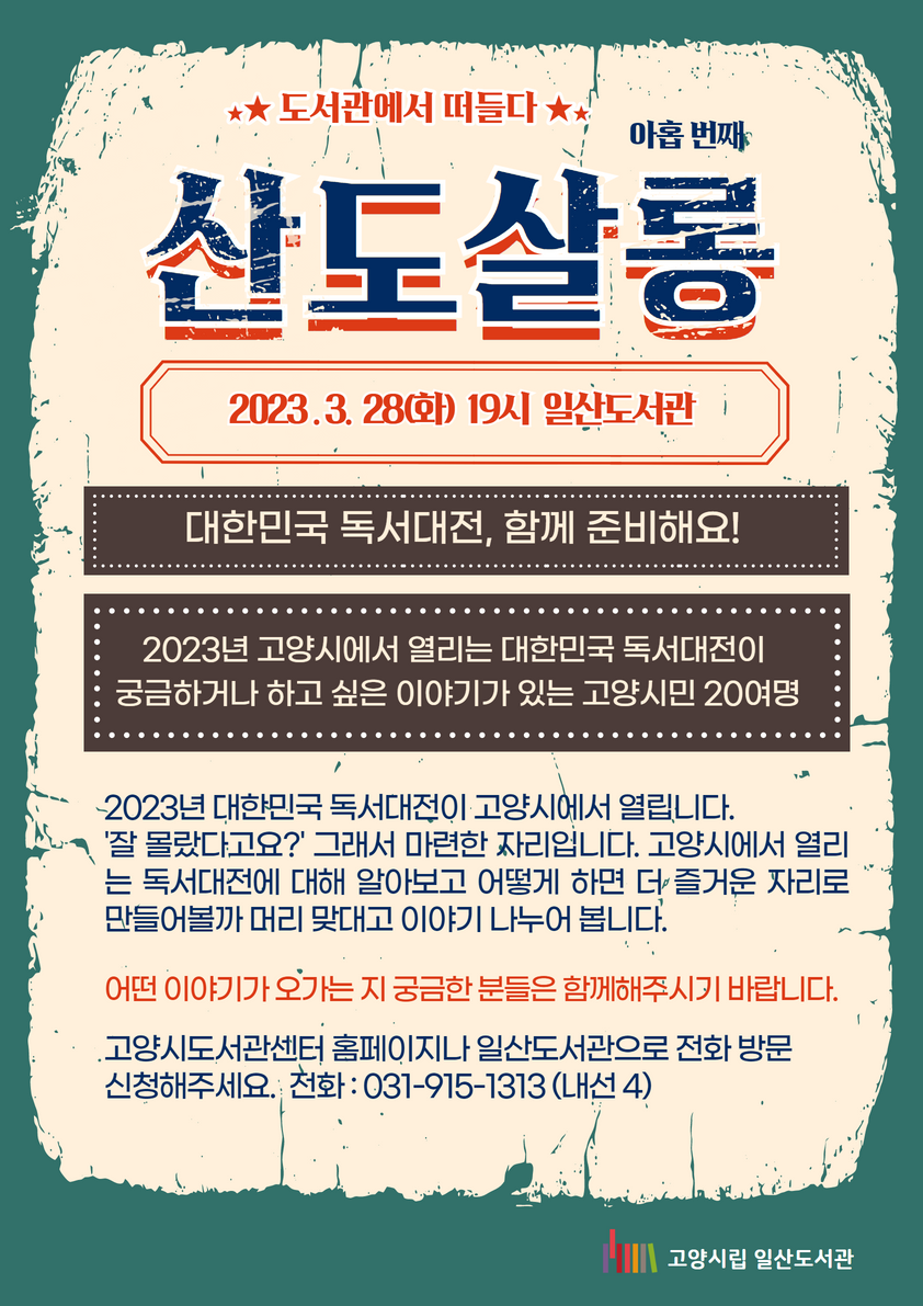 대한민국 독서대전, 함께 준비해요! / 아홉 번째 / 산도살롱 / 2023 . 3. 28(화) 19시 일산도서관 / 대한민국 독서대전, 함께 준비해요! / 2023년 고양시에서 열리는 대한민국 독서대전이 궁금하거나 하고 싶은 이야기가 있는 고양시민 20여명 / 2023년 대한민국 독서대전이 고양시에서 열립니다. '잘 몰랐다고요?' 그래서 마련한 자리입니다. 고양시에서 열리는 독서대전에 대해 알아보고 어떻게 하면 더 즐거운 자리로 만들어볼까 머리 맞대고 이야기 나누어 봅니다. / 어떤 이야기가 오가는 지 궁금한 분들은 함께해주시기 바랍니다. / 고양시도서관센터 홈페이지나 일산도서관으로 전화 방문 신청해주세요. 전화 : 031-915-1313 (내선 4) / 고양시립일산도서관