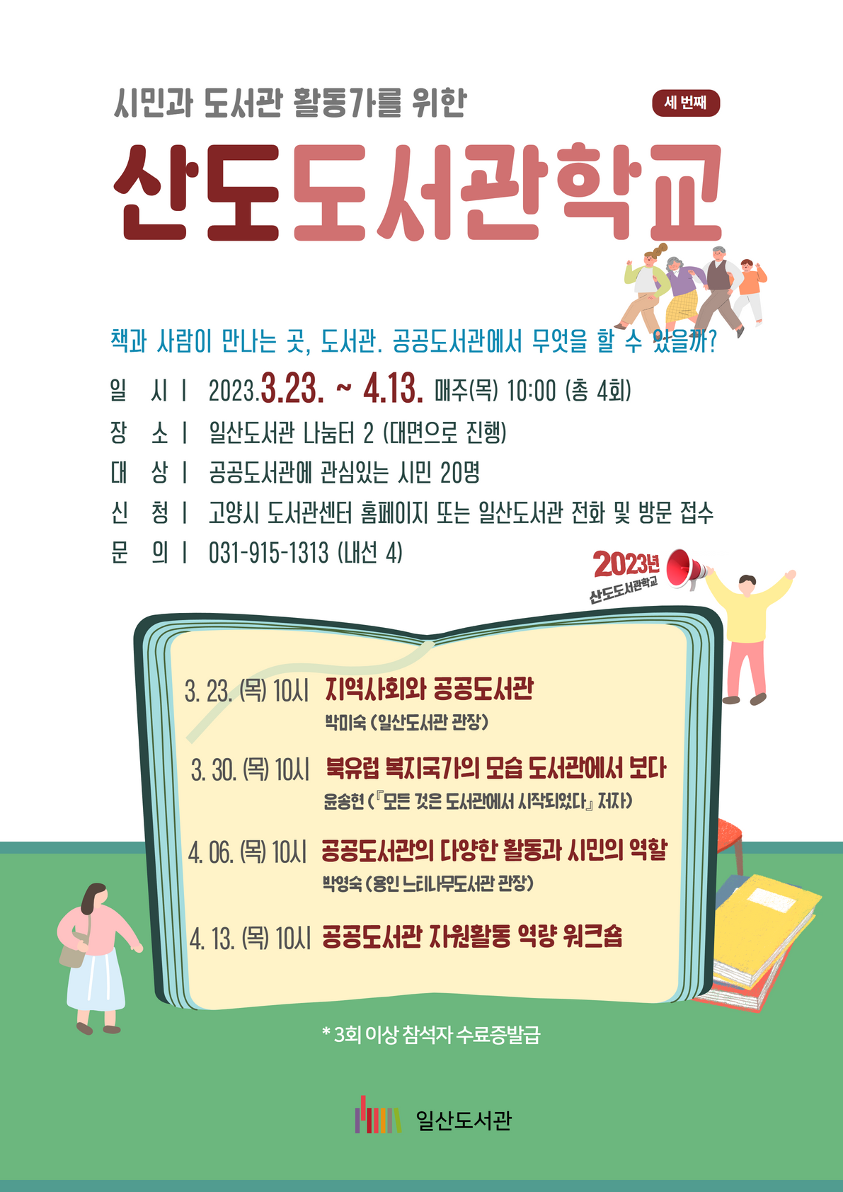시민과 도서관 활동가를 위한 산도도서관학교 세번째 책과 사람이 만나는 곳, 도서관. 공공도서관에서 무엇을 할 수 있을까?  일   시 ㅣ  2023.3.23. ~ 4.13. 매주(목) 10:00 (총 4회)  장   소 ㅣ  일산도서관 나눔터 2 (대면으로 진행) 대   상 ㅣ  공공도서관에 관심있는 시민 20명  신   청 ㅣ  고양시 도서관센터 홈페이지 또는 일산도서관 전화 및 방문 접수 문   의 ㅣ  031-915-1313 (내선 4) 3. 23. (목) 10시   지역사회와 공공도서관   박미숙 (일산도서관 관장) 3. 31. (목) 10시   북유럽 복지국가의 모습 도서관에서 보다    윤송현 (『모든 것은 도서관에서 시작되었다』 저자)    4. 06. (목) 10시   공공도서관의 다양한 활동과 시민의 역할    박영숙 (용인 느티나무도서관 관장)  4. 13. (목) 10시  공공도서관 자원활동 역량 워크숍   *3회 이상 참석자 수료증발급  일산도서관