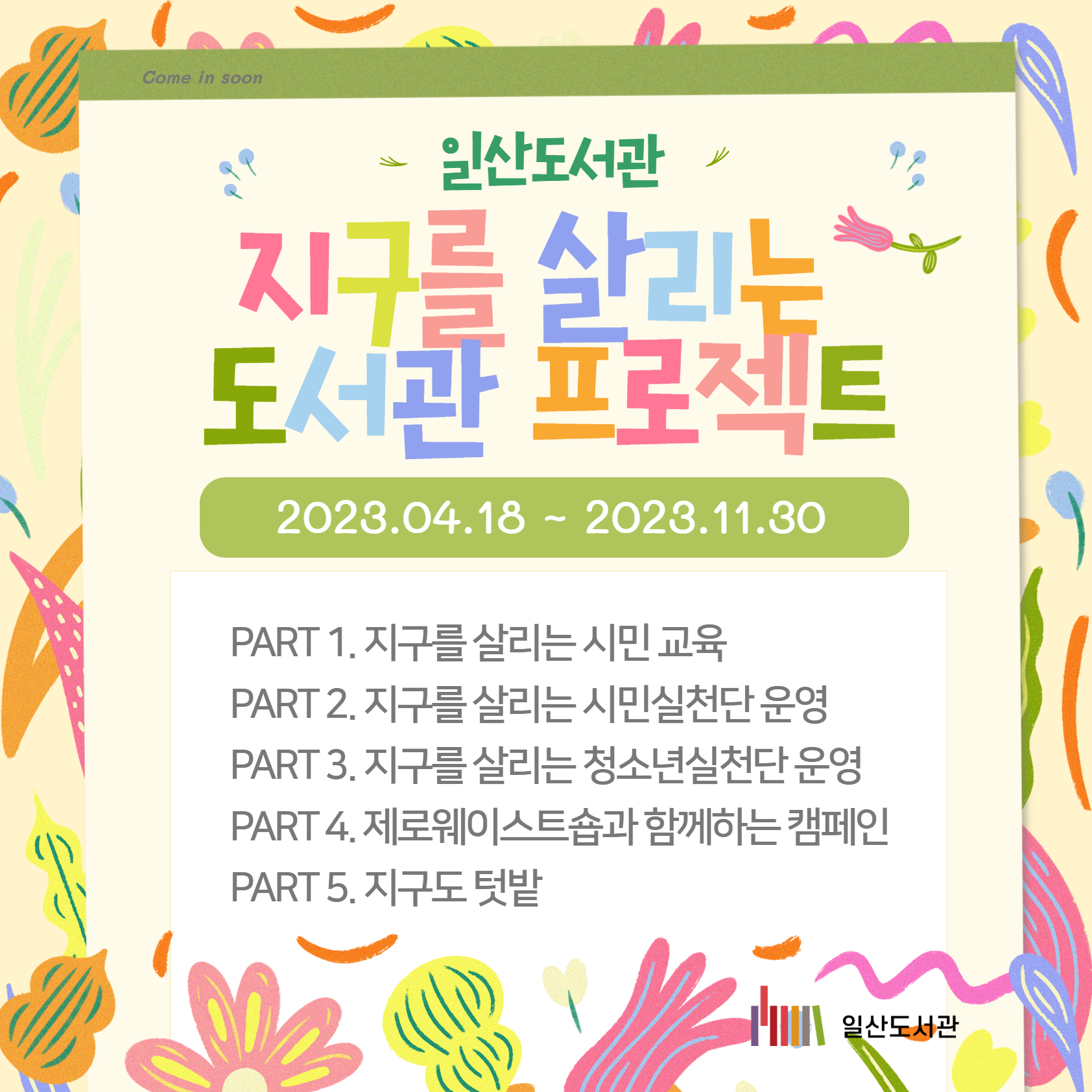 Come in soon / 일산도서관 / 지구를 살리는 도서관 프로젝트 / 2023.04.18 ~ 2023.11.30 / PART 1. 지구를 살리는 시민 교육 / PART 2. 지구를 살리는 시민실천단 운영 / PART 3. 지구를 살리는 청소년실천단 운영 / PART 4. 제로웨이스트숍과 함께하는 캠페인 / PART 5. 지구도 텃밭 / 일산도서관