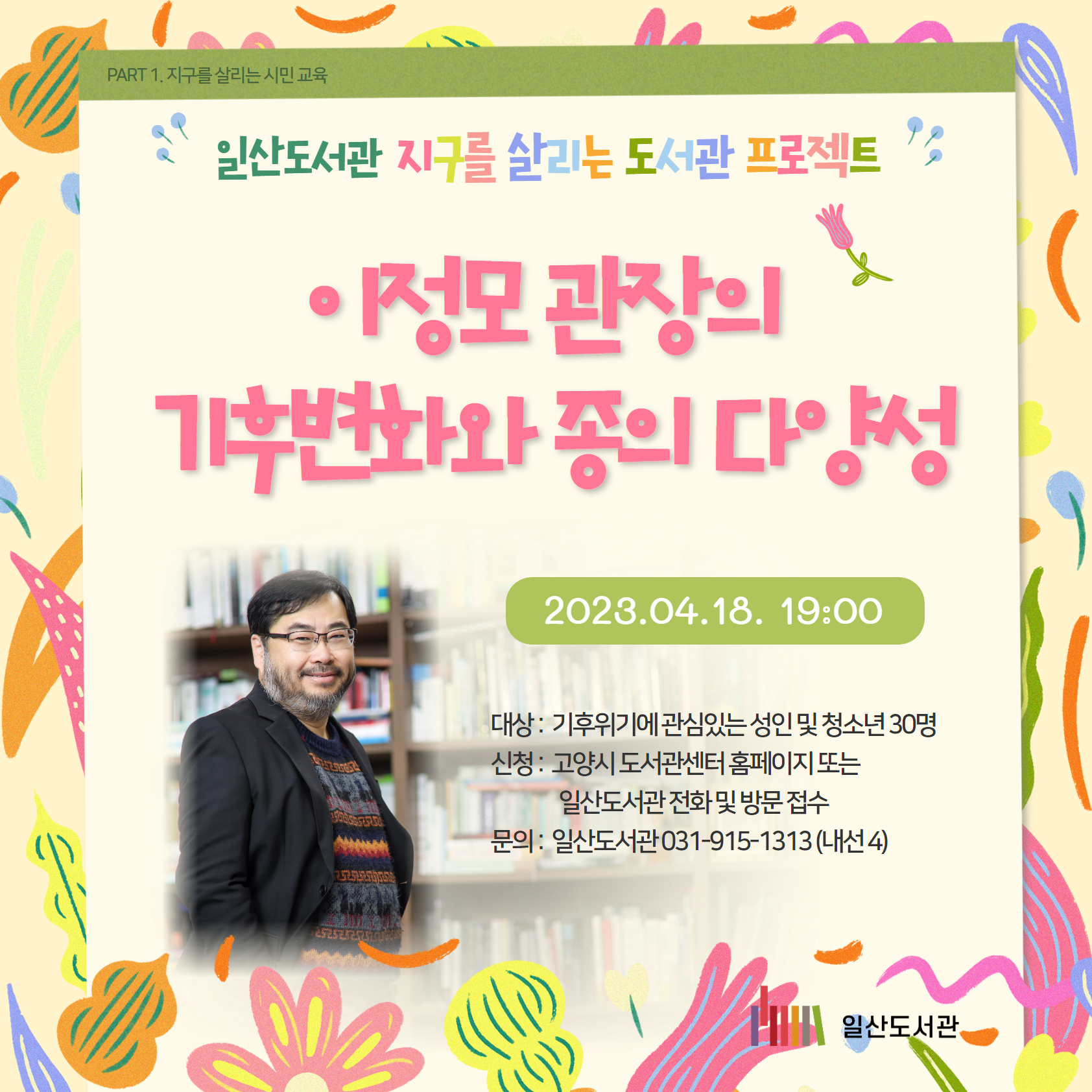 PART 1. 지구를 살리는 시민 교육 / 일산도서관 / 지구를 살리는 도서관 프로젝트 / 이정모 관장의 기후변화와 종의 다양성 / 2023.04.18. 19:00 / 대상 : 기후위기에 관심있는 성인 및 청소년 30명 / 신청 : 고양시 도서관센터 홈페이지 또는 일산도서관 전화 및 방문 접수 / 문의 : 일산도서관 031-915-1313 (내선 4) / 일산도서관