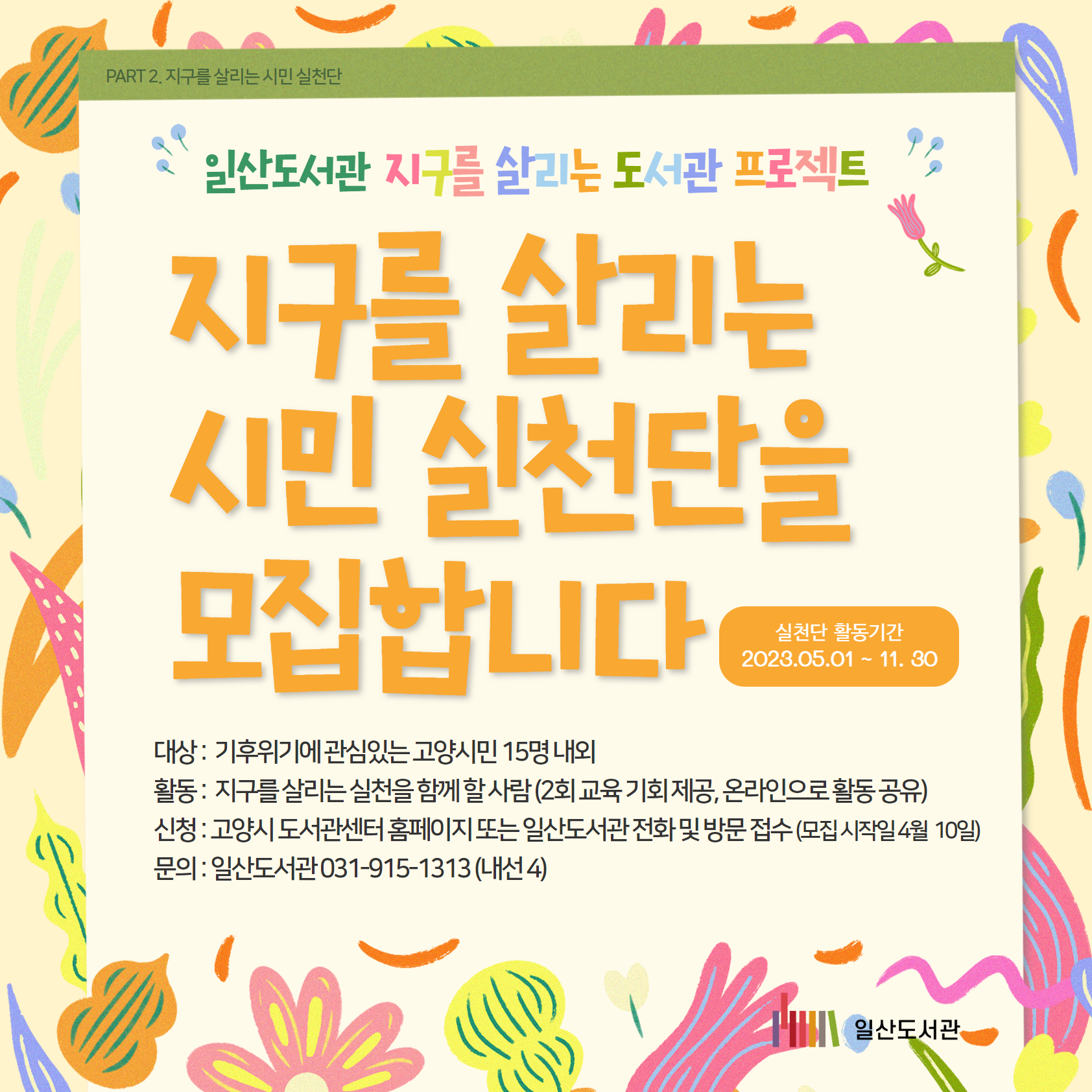 PART 2. 지구를 살리는 시민 실천단 / 일산도서관 / 지구를 살리는 도서관 프로젝트 / 지구를 살리는 시민 실천단을 모집합니다 / 실천단 활동기간 / 2023.05.01 ~ 11. 30 / 대상 : 기후위기에 관심있는 고양시민 15명 내외 / 활동 : 지구를 살리는 실천을 함께 할 사람 (2회 교육 기회 제공, 온라인으로 활동 공유) / 신청 : 고양시 도서관센터 홈페이지 또는 일산도서관 전화 및 방문 접수 (모집 시작일 4월 10일) / 문의 : 일산도서관 031-915-1313 (내선 4)