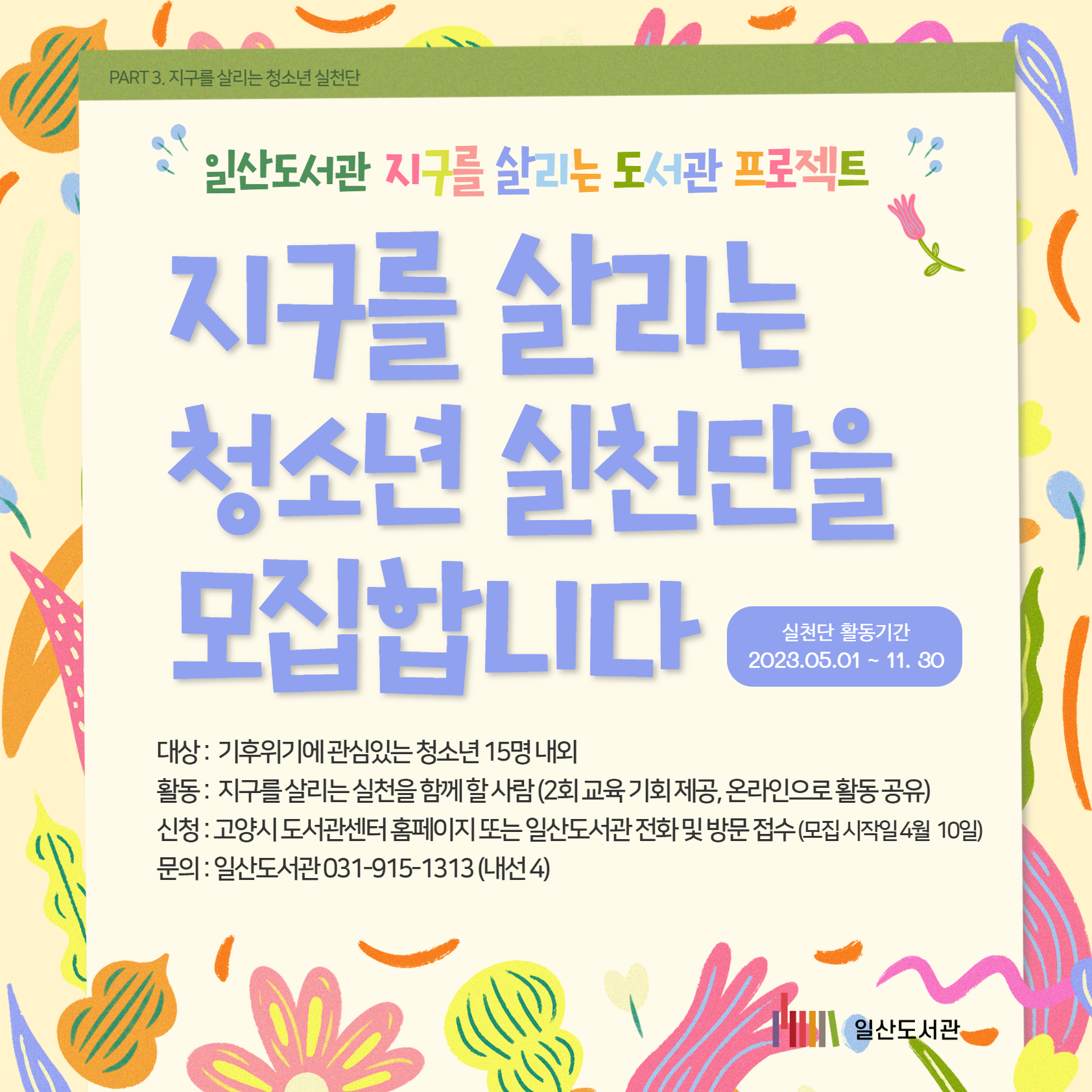 PART 3. 지구를 살리는 청소년 실천단 / 일산도서관 / 지구를 살리는 도서관 프로젝트 / 지구를 살리는 청소년 실천단을 모집합니다 / 실천단 활동기간 / 2023.05.01 ~ 11. 30 / 대상 : 기후위기에 관심있는 청소년 15명 내외 / 활동 : 지구를 살리는 실천을 함께 할 사람 (2회 교육 기회 제공, 온라인으로 활동 공유) / 신청 : 고양시 도서관센터 홈페이지 또는 일산도서관 전화 및 방문 접수 (모집 시작일 4월 10일) / 문의 : 일산도서관 031-915-1313 (내선 4)