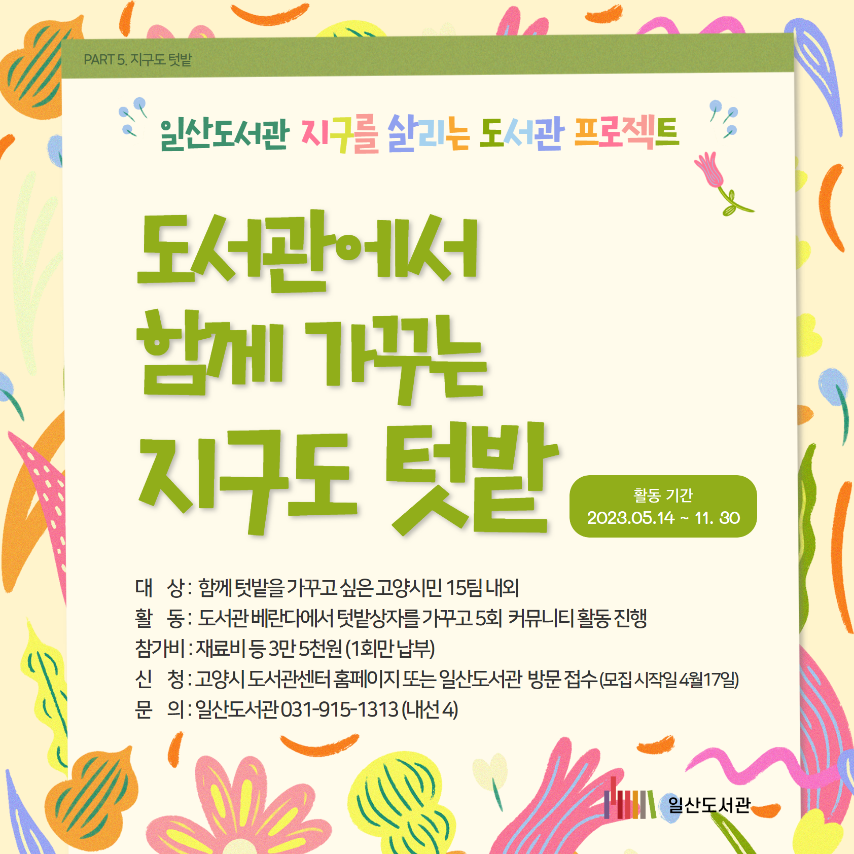 일산도서관 / 지구를 살리는 도서관 프로젝트 / 도서관에서 함께 가꾸는 지구도텃밭 / 대 상 : 함께 텃밭을 가꾸고 싶은 고양시민 15팀 내외 활 동 : 도서관 베란다에서 텃밭상자를 가꾸고 5회 커뮤니티 활동 진행 참가비 : 재료비 등 3만 5천원 (1회만 납부) 신 청 : 고양시 도서관센터 홈페이지 또는 일산도서관 방문 접수 (모집 시작일 4월17일) 문 의 : 일산도서관 031-915-1313 (내선 4) / 일산도서관