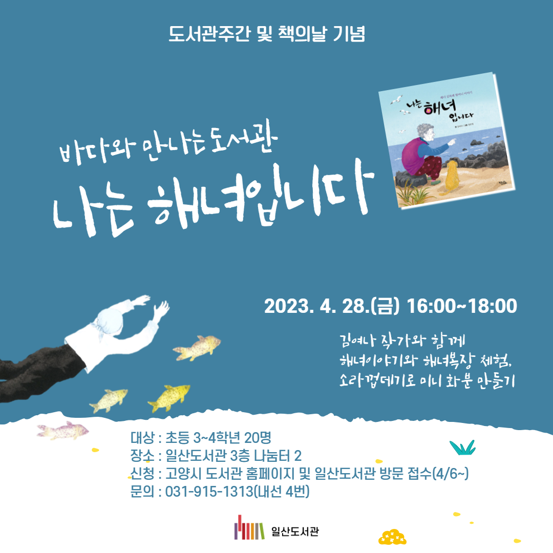 도서관주간 및 책의날 기념   바다와 만나는 도서관     나는 해녀입니다   2023. 4. 28.(금) 16:00~18:00  김여나 작가와 함께  해녀이야기와 해녀복장 체험,  소라껍데기로 미니 화분 만들기대상 : 초등 3~4학년 20명 장소 : 일산도서관 3층 나눔터 2 신청 : 고양시 도서관 홈페이지 및 일산도서관 방문 접수(4/6~)    문의 : 031-915-1313(내선 4)  일산도서관