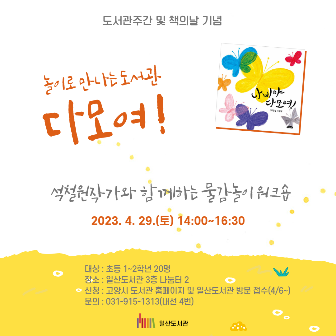 도서관주간 및 책의날 기념 놀이로 만나는 도서관 다모여 ! 석철원작가와 함께하는 물감놀이 워크숍 2023. 4. 29.(토) 14:00~16:30 대상 : 초등 1~2학년 20명 장소 : 일산도서관 3층 나눔터 2 신청 : 고양시 도서관 홈페이지 및 일산도서관 방문 접수(4/6~) 문의 : 031-915-1313(내선 4번) 일산도서관