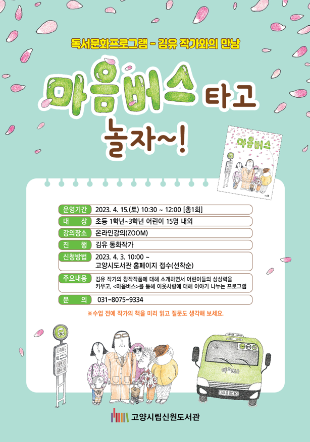 독서문화프로그램-김유 작가와의 만남 마음버스타고 놀자~!  마음버스 운영기간 2023. 4. 15.(토) 10:30~ 12:00[총1회] 대상 초등 1학년~3학년 어린이 15명 내외 강의장소 온라인강의(ZOOM) 진행 김유 동화작가 신청방법 2023. 4. 3. 10:00~ 고양시 도서관 홈페이지 접수(선착순) 주요내용 김유 작가의 창작작품에 대해 소개하면서 어린이들의 상상력을 키우고, <마음버스>를 통해 이웃사랑에 대해 이야기 나누는 프로그램 문의 031-8075-9334 고양시립신원도서관