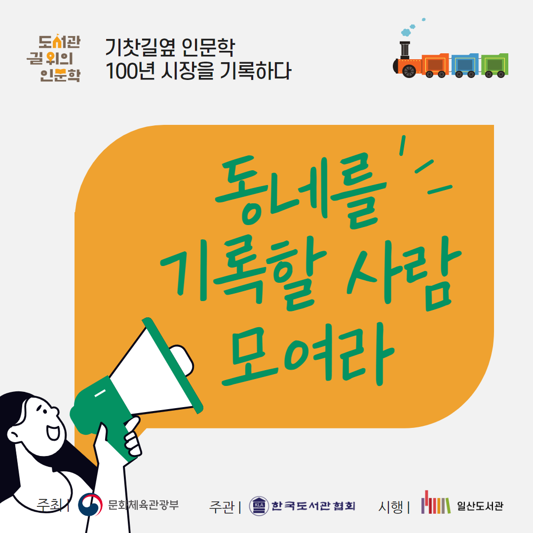 2023년 일산도서관 길 위의 인문학 프로그램 <기찻길 옆 인문학, 100년 시장을 기록하다> ㅇ 프로그램 개요 · 운영기간 : 2023.04.26.(수) ~ 10.11.(수) 10:30 ~ 12:30 · 대 상 : 내가 사는 지역을 이해하고 기록하고 싶은 고양 시민 20명 내외 · 신청방법 : 고양시도서관 홈페이지 또는 방문 접수 · 신 청 : 2023.04.01.(토) 16:00 ~ 선착순 마감 · 문 의 : 031-915-1313 ㅇ 강연 및 탐방 - 4.26.~7.12. 매주 (수) 10:00 ~ 12:30 - 강연 : 일산도서관 3층 나눔터 - 탐방 : 일산시장 / 파주중앙도서관 - 강사 및 차시별 주제 1~3차시 | 김영현 | 전 지역문화진흥원장 | 지역의 개념과 지역의 구성 요소, 기록의 의미 4차시 | 조하연 | 시인 · 사회적 협동조합 곁애 대표 | 문학적으로 지역을 기록하기(사례 중심으로) 5~7차시 | 유경종 | 고양신문 기자 | 내가 사는 곳 고양시, '고양학'에 대하여 8~9차시 | 배은희 | 기록하고 책 만드는 빨간집 대표 | 시민의 만드는 기록의 개념과 의미 10차시 | 유현정 | 숨쉬는 미디어교육 자몽 대표 | 중간 워크숍 - 지역학과 기록학을 아카이빙 활동에 접목하기 11차시 | 이성한 | 골목 인문학 여행가 | *일산시장 탐방 - 도시의 삶, 역사성, 지역성의 이해 12차시 | 송영규 | 파주중앙도서관 사서 | *파주중앙도서관 탐방 - 도서관의 기록사례 알아보기 ㅇ 지역 아카이빙 활동 - 장소 : 일산도서관 3층 나눔터 / 일산시장 - 13~25차시 | 유현정 강사 | 숨쉬는 미디어교육 자몽 대표 - 일산시장 기록 활동(아카이빙 기획, 인터뷰, 사진 및 영상 촬영, 기록집 편집 · 제작 등) *기록 활동 세부 내용은 강연 이후 꾸려질 예정 * 도서관 및 강사의 사정에 따라 프로그램이 변동될 수 있습니다. 주최/문화체육관광부 주관/한국도서관협회 시행/일산도서관
