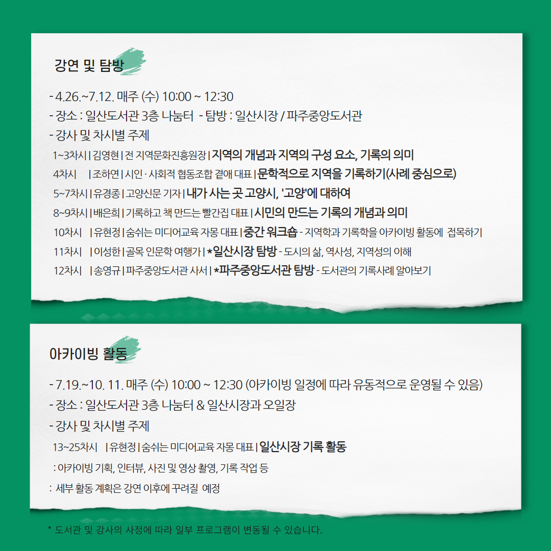 2023년 일산도서관 길 위의 인문학 프로그램 <기찻길 옆 인문학, 100년 시장을 기록하다> ㅇ 프로그램 개요 · 운영기간 : 2023.04.26.(수) ~ 10.11.(수) 10:30 ~ 12:30 · 대 상 : 내가 사는 지역을 이해하고 기록하고 싶은 고양 시민 20명 내외 · 신청방법 : 고양시도서관 홈페이지 또는 방문 접수 · 신 청 : 2023.04.01.(토) 16:00 ~ 선착순 마감 · 문 의 : 031-915-1313 ㅇ 강연 및 탐방 - 4.26.~7.12. 매주 (수) 10:00 ~ 12:30 - 강연 : 일산도서관 3층 나눔터 - 탐방 : 일산시장 / 파주중앙도서관 - 강사 및 차시별 주제 1~3차시 | 김영현 | 전 지역문화진흥원장 | 지역의 개념과 지역의 구성 요소, 기록의 의미 4차시 | 조하연 | 시인 · 사회적 협동조합 곁애 대표 | 문학적으로 지역을 기록하기(사례 중심으로) 5~7차시 | 유경종 | 고양신문 기자 | 내가 사는 곳 고양시, '고양학'에 대하여 8~9차시 | 배은희 | 기록하고 책 만드는 빨간집 대표 | 시민의 만드는 기록의 개념과 의미 10차시 | 유현정 | 숨쉬는 미디어교육 자몽 대표 | 중간 워크숍 - 지역학과 기록학을 아카이빙 활동에 접목하기 11차시 | 이성한 | 골목 인문학 여행가 | *일산시장 탐방 - 도시의 삶, 역사성, 지역성의 이해 12차시 | 송영규 | 파주중앙도서관 사서 | *파주중앙도서관 탐방 - 도서관의 기록사례 알아보기 ㅇ 지역 아카이빙 활동 - 장소 : 일산도서관 3층 나눔터 / 일산시장 - 13~25차시 | 유현정 강사 | 숨쉬는 미디어교육 자몽 대표 - 일산시장 기록 활동(아카이빙 기획, 인터뷰, 사진 및 영상 촬영, 기록집 편집 · 제작 등) *기록 활동 세부 내용은 강연 이후 꾸려질 예정 * 도서관 및 강사의 사정에 따라 프로그램이 변동될 수 있습니다. 주최/문화체육관광부 주관/한국도서관협회 시행/일산도서관