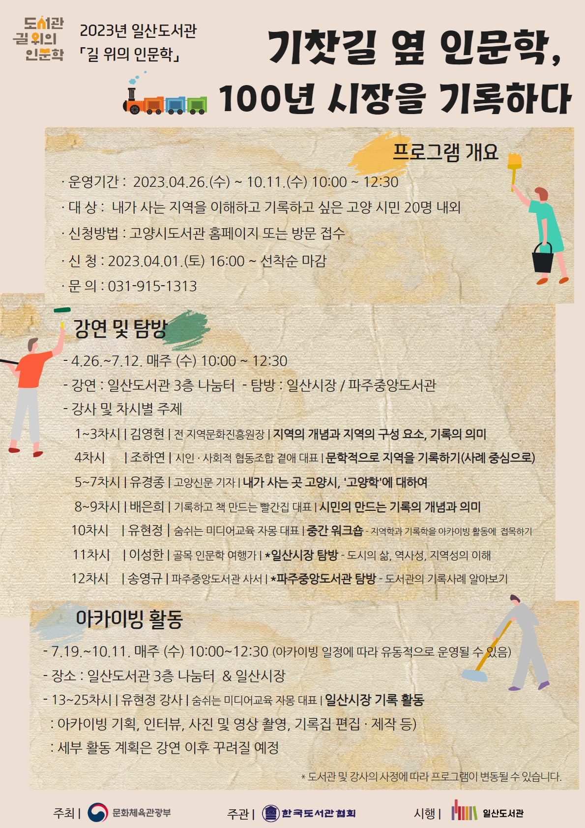 2023년 일산도서관 길 위의 인문학 프로그램 <기찻길 옆 인문학, 100년 시장을 기록하다> ㅇ 프로그램 개요 · 운영기간 : 2023.04.26.(수) ~ 10.11.(수) 10:30 ~ 12:30 · 대 상 : 내가 사는 지역을 이해하고 기록하고 싶은 고양 시민 20명 내외 · 신청방법 : 고양시도서관 홈페이지 또는 방문 접수 · 신 청 : 2023.04.01.(토) 16:00 ~ 선착순 마감 · 문 의 : 031-915-1313 ㅇ 강연 및 탐방 - 4.26.~7.12. 매주 (수) 10:00 ~ 12:30 - 강연 : 일산도서관 3층 나눔터 - 탐방 : 일산시장 / 파주중앙도서관 - 강사 및 차시별 주제 1~3차시 | 김영현 | 전 지역문화진흥원장 | 지역의 개념과 지역의 구성 요소, 기록의 의미 4차시 | 조하연 | 시인 · 사회적 협동조합 곁애 대표 | 문학적으로 지역을 기록하기(사례 중심으로) 5~7차시 | 유경종 | 고양신문 기자 | 내가 사는 곳 고양시, '고양학'에 대하여 8~9차시 | 배은희 | 기록하고 책 만드는 빨간집 대표 | 시민의 만드는 기록의 개념과 의미 10차시 | 유현정 | 숨쉬는 미디어교육 자몽 대표 | 중간 워크숍 - 지역학과 기록학을 아카이빙 활동에 접목하기 11차시 | 이성한 | 골목 인문학 여행가 | *일산시장 탐방 - 도시의 삶, 역사성, 지역성의 이해 12차시 | 송영규 | 파주중앙도서관 사서 | *파주중앙도서관 탐방 - 도서관의 기록사례 알아보기 ㅇ 지역 아카이빙 활동 - 장소 : 일산도서관 3층 나눔터 / 일산시장 - 13~25차시 | 유현정 강사 | 숨쉬는 미디어교육 자몽 대표 - 일산시장 기록 활동(아카이빙 기획, 인터뷰, 사진 및 영상 촬영, 기록집 편집 · 제작 등) *기록 활동 세부 내용은 강연 이후 꾸려질 예정 * 도서관 및 강사의 사정에 따라 프로그램이 변동될 수 있습니다. 주최/문화체육관광부 주관/한국도서관협회 시행/일산도서관