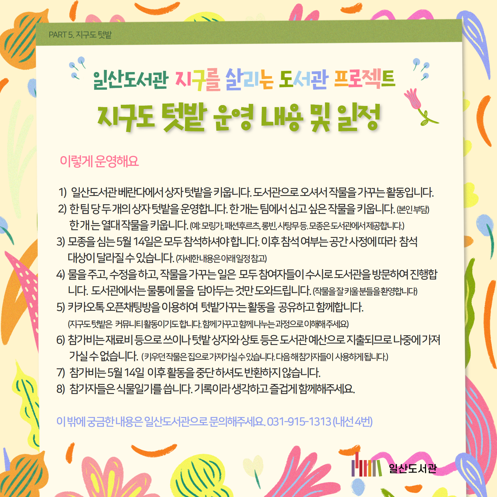 PART 5. 지구도 텃밭 / 일산도서관 지구를 살리는 도서관 프로젝트 / 지구도 텃밭 운영 내용 및 일정 / 이렇게 운영해요 / 1)   일산도서관 베란다에서 상자 텃밭을 키웁니다. 도서관으로 오셔서 작물을 가꾸는 활동입니다. /  2)  한 팀 당 두 개의 상자 텃밭을 운영합니다. 한 개는 팀에서 심고 싶은 작물을 키웁니다. (본인 부담) / 한 개 는 열대 작물을 키웁니다. (예: 모링가, 패션후르츠, 롱빈, 사탕무 등. 모종은 도서관에서 제공합니다.) / 3)  모종을 심는 5월 14일은 모두 참석하셔야 합니다. 이후 참석 여부는 공간 사정에 따라  참석 / 대상이 달라질 수 있습니다. (자세한 내용은 아래 일정 참고) / 4)  물을 주고, 수정을 하고, 작물을 가꾸는 일은  모두 참여자들이 수시로 도서관을 방문하여 진행합니다.  도서관에서는 물통에 물을  담아두는 것만 도와드립니다. (작물을 잘 키울 분들을 환영합니다) / 5)  카카오톡 오픈채팅방을 이용하여  텃밭가꾸는 활동을  공유하고 함께합니다. / (지구도 텃밭은   커뮤니티 활동이기도 합니다. 함께 가꾸고 함께 나누는 과정으로 이해해 주세요) / 6)  참가비는 재료비 등으로 쓰이나 텃밭 상자와 상토 등은 도서관 예산으로 지출되므로 나중에 가져가실 수 없습니다.  ( 키우던 작물은 집으로 가져가실 수 있습니다. 다음 해 참가자들이  사용하게 됩니다.) / 7)   참가비는 5월 14일  이후 활동을 중단 하셔도 반환하지 않습니다. / 8)   참가자들은 식물일기를 씁니다. 기록이라 생각하고 즐겁게 함께해주세요.  / 이 밖에 궁금한 내용은 일산도서관으로 문의해주세요. 031-915-1313 (내선 4번) 일산도서관 