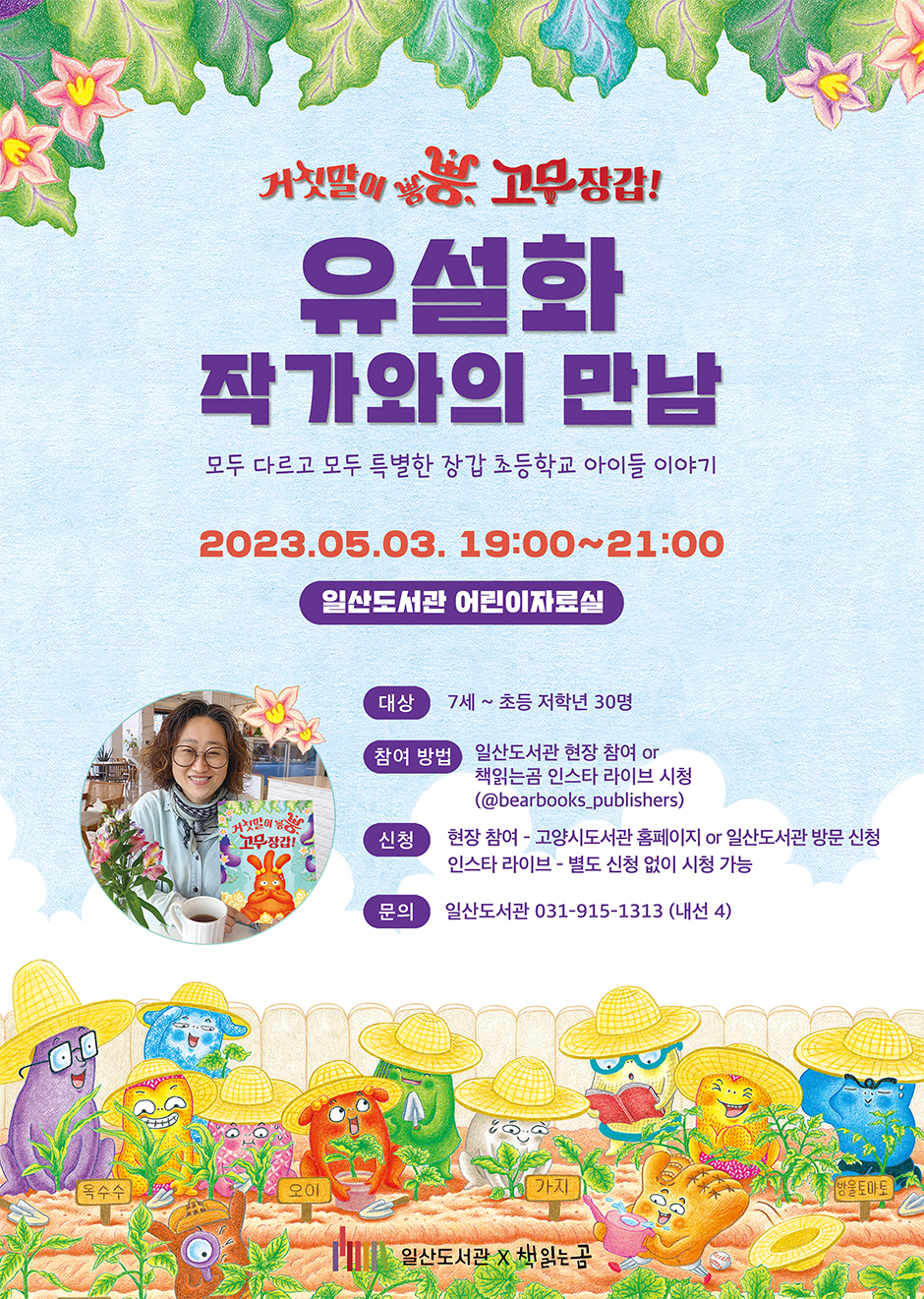 거짓말이 뿡뿡. 고무장갑! 유설화 작가와 만남 모두 다르고 모두 특별한 장갑 초등학교 아이들 이야기 2023.05.03. 19:00~21:00 일산도서관 어린이자료실  대상 7세~초등 저학년 30명 참여방법 일산도서관 현장 참여 또는 책읽는곰 인스타 라이브 시청 (@bearbooks_publishers) 신청 현장 참여 - 고양시도서관 홈페이지 또는 일산도서관 방문접수 인스타 라이브 - 별도 신청 없이 신청 가능 문의 일산도서관 031-915-1313(내선4) 일산도서관 X 책읽는곰