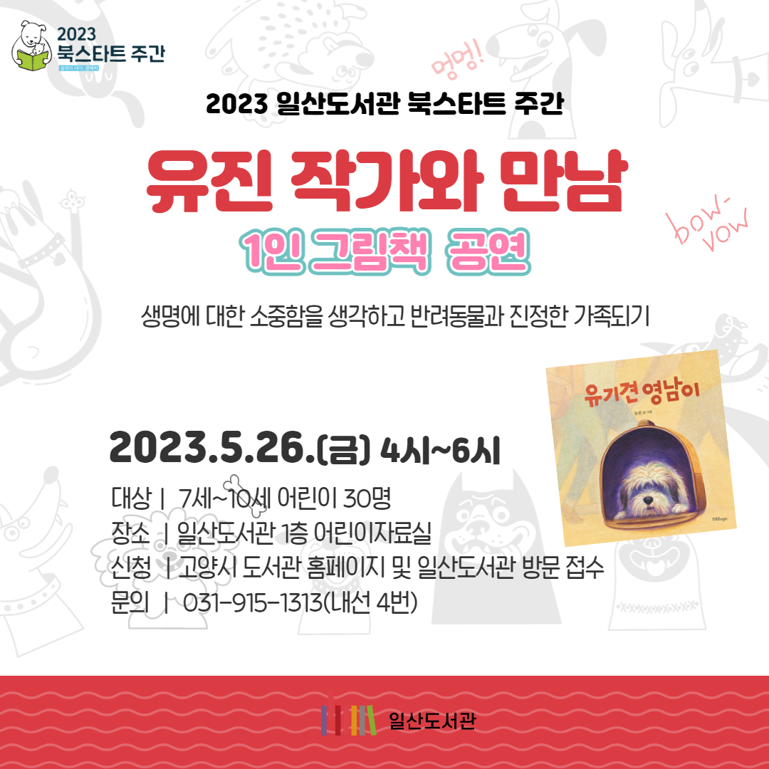 2023 북스타트 주간 2023 일산도서관 북스타트 주간 유진 작가와 만남 1인 그림책 공연생명에 대한 소중함을 생각하고 반려동물과 진정한 가족되기 2023.5.26.(금) 4시~6시 대상ㅣ 7세~10세 어린이 30명 장소 ㅣ일산도서관 1층 어린이자료실 신청 ㅣ고양시 도서관 홈페이지 및 일산도서관 방문 접수 문의 ㅣ 031-915-1313(내선 4번) 일산도서관