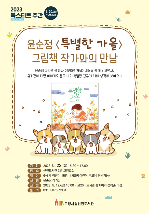 2023 북스타트 주간 5.20.(토)~26.(금) 윤순정 <특별한 가을> 그림책 작가와의 만남 윤순정 그림책 작가와 <특별한 가을> 내용을 함께 읽으면서, 유기견에 대한 이야기도 듣고 나의 특별한 친구에 대해 생각해 보아요~! 특별한 가을 기간 2023.5.23.(화) 15:30~17:00 장소 신원도서관 3층 교양교실 대상 6~8세 어린이 15명 내외(6세어린이 부모님 동반가능) 진행 윤순정 작가님 신청 2023.5.12.(금) 10:00~ 고양시 도서관 홈페이지 선착순 마감 문의 031-8075-9334 고양시립 신원도서관