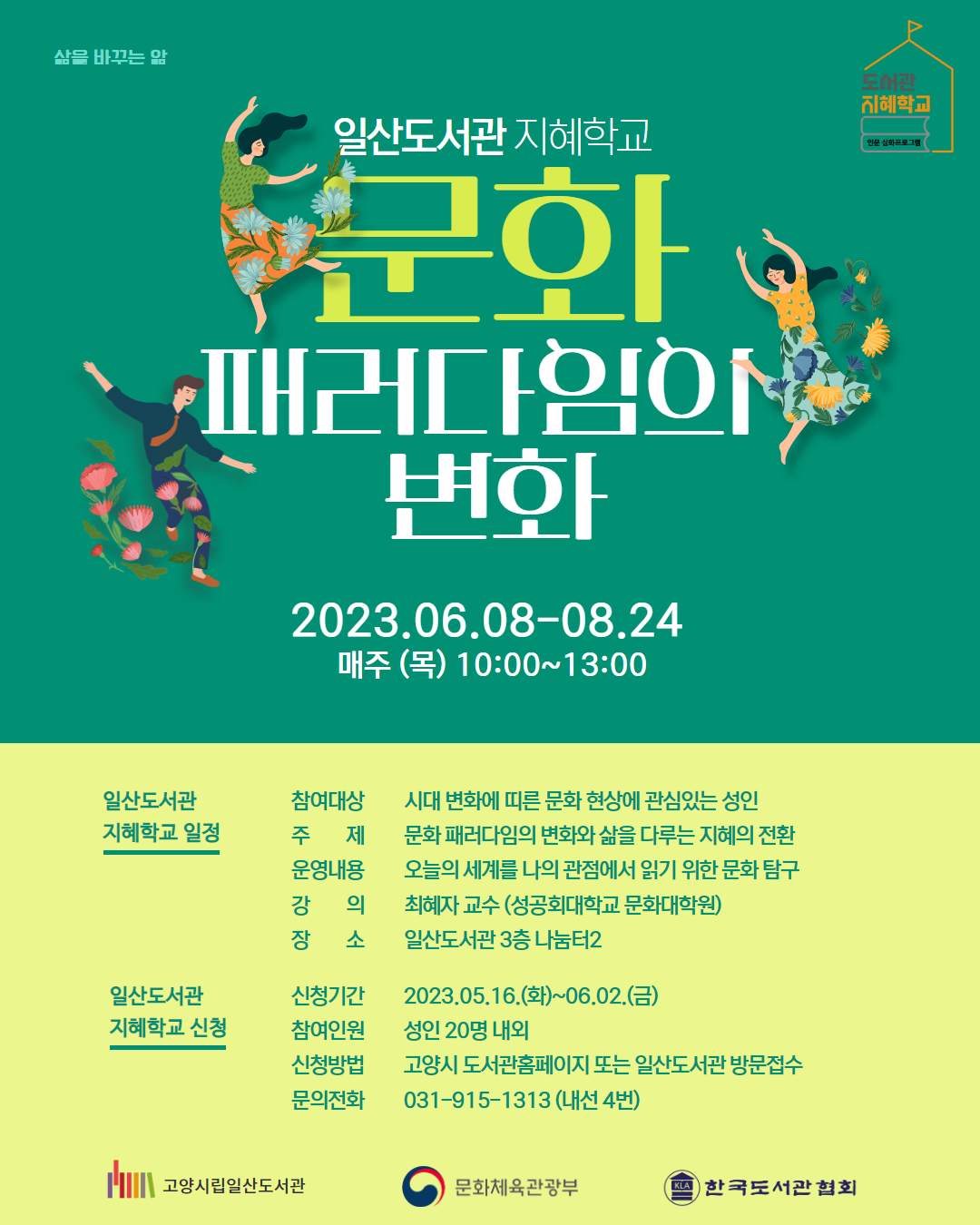 삶을 바꾸는 앎 일산도서관 지혜학교 문화 패러다임의 변화 2023.06.08-08.24  매주 (목) 10:00~13:00  일산도서관 지혜학교 일정 참여대상  시대 변화에 띠른 문화 현상에 관심있는 성인 주제 문화 패러다임의 변화와 삶을 다루는 지혜의 전환 운영내용 오늘의 세계를 나의 관점에서 읽기 위한 문화 탐구 강의  최혜자 교수 (성공회대학교 문화대학원) 장소  일산도서관 3층 나눔터2  일산도서관 지혜학교 신청 신청기간  2023.05.16.(화)~06.02.(금) 참여인원  성인 20명 내외 신청방법  고양시 도서관홈페이지 또는 일산도서관 방문접수 문의전화  031-915-1313 (내선 4번)  고양시립일산도서관 문화체육관광부 한국도서관협회