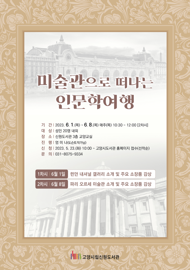 미술관으로 떠나는 인문학 여행 기간 2023.6.1.(목) ~6.8.(목) 매주(목) 10:30~12:00(2차시) 대상 성인 20명 내외 장소 신원도서관 3층 교양교실 진행 엄미나(도슨트작가님) 신청 2023.5.23.(화) 10:00~ 고양시도서관 홈페이지 접수(선착순) 문의 031-8075-9334 1차시 6월1일 런던 내셔널 갤러리 소개 및 주요 소장품 감상 2차시 6월8일 파리 오르세 미술관 소개 및 주요 소장품 감상