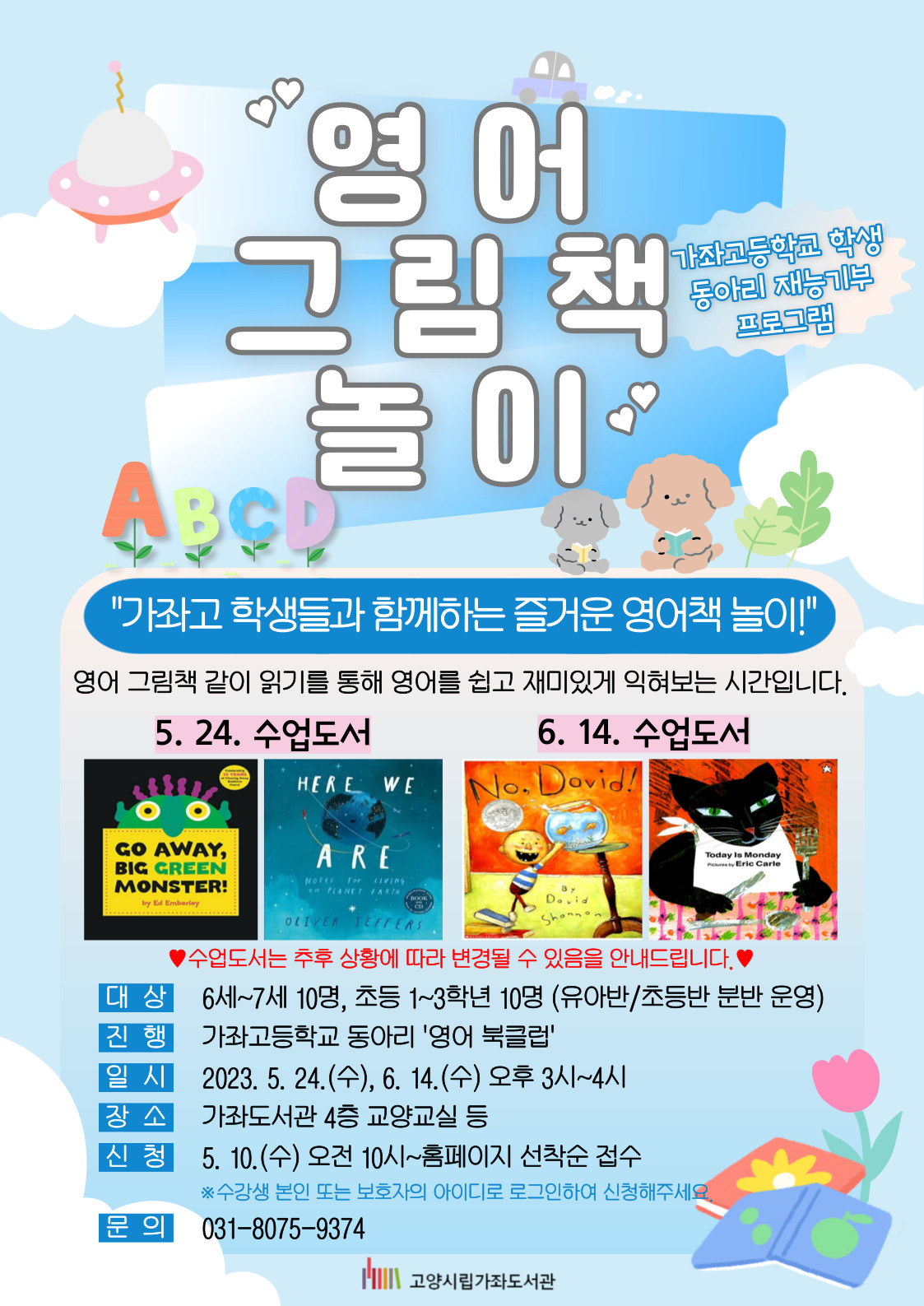 영어 그림책 놀이 가좌고등학교 학생 동아리 재능기부 프로그램 "가좌고 학생들과 함께하는 즐거운 영어책 놀이!" 영어 그림책 같이 읽기를 통해 영어를 쉽고 재미있게 익혀보는 시간입니다. - 수업도서 (5. 24.) Go away, big green monster!, Here we are (6. 14.) No, david!, Today is monday * 수업도서는 추후 상황에 따라 변경될 수 있음을 안내드립니다. -대상 : 6~7세 10명, 초등 1~3학년 10명 (유아반/초등반 분반 운영) -진행 : 가좌고등학교 동아리 '영어 북클럽' -일시 : 2023. 5. 24.(수), 6. 14.(수) 오후 3시~4시 -장소 : 가좌도서관 4층 교양교실 등 -신청 : 5. 10.(수) 오전 10시~홈페이지 선착순 접수 * 수강생 본인 또는 보호자의 아이디로 로그인하여 신청해주세요. -문의 : 031-8075-9374