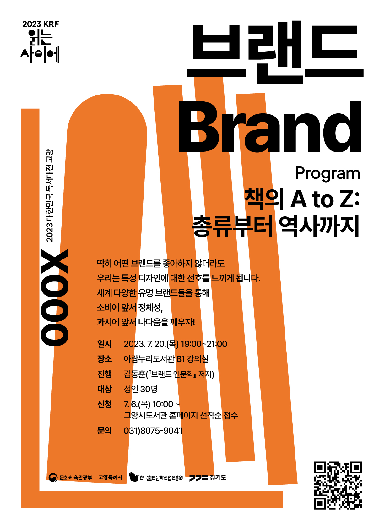 2023 KRF 읽는 사이에 000X 2023 대한민국 독서대전 고양 브랜드 Program 책의 A to Z: 총류부터 역사까지 딱히 어떤 브랜드를 좋아하지 않더라도 우리는 특정 디자인에 대한 선호를 느끼게 됩니다. 세계 다양한 유명 브랜들을 통해 소비에 앞서 정체성, 과시에 앞서 나다움을 깨우자! 일시 2023. 7. 20.(목) 19:00~21:00 장소 아람누리도서관 B1 강의실 진행 김동훈(『브랜드 인문학』 저자) 대상 성인 30명 신청 7. 6.(수) 10:00~ 고양시도서관 홈페이지 선착순 접수 문의 031)8075-9041 문화체육관광부 고양특례시 한국출판문화산업진흥원 경기도