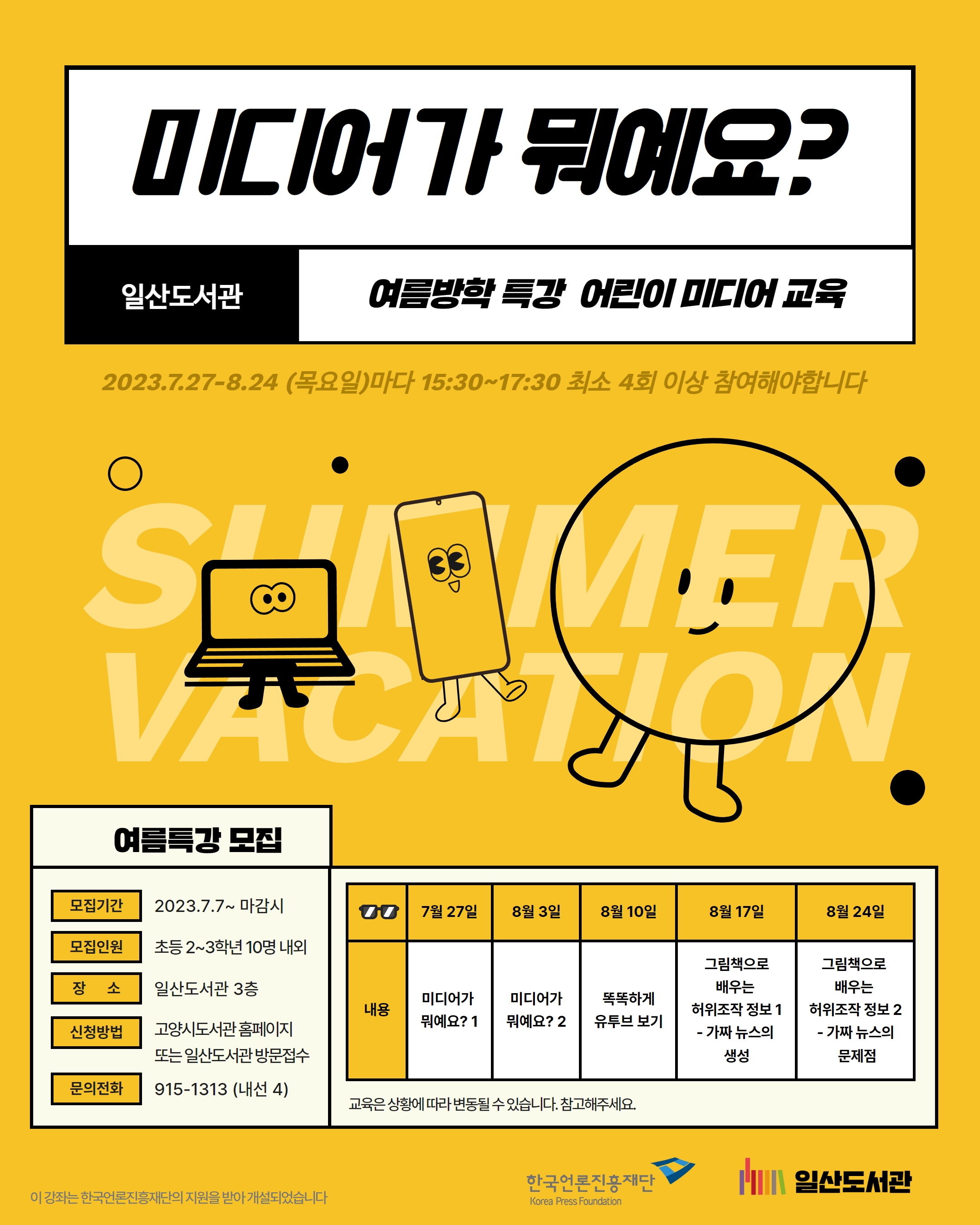 홈페이지 접수와 방문 접수 인원을 읽어보시고 신청해주세요* 여름방학특강! 어린이미디어교실 <미디어가 뭐예요?> 일산도서관에서 여름방학특강 어린이미디어교실을 진행합니다. 우리 주변에서 흔히 볼 수 있는 책과 신문, TV에서부터 손 안에서 사용하는 모바일 서비스까지 ~ 미디어에 대하여 알아보고 가짜 뉴스도 판별할 수 있는 눈을 기르고 싶은 어린이들 모여라! 😎😆😝 프로그램 안내 ㅇ모집기간 : 7.7.(금) ~ 7.23.(일) ㅇ모집인원 : 초등 2~3학년(10명 내외) 고양시 도서관 홈페이지 신청 6명(대기 3명) / 일산도서관 방문 접수 4명(대기 3명) ㅇ장 소 : 일산도서관 3층 나눔터 2 ㅇ신청방법 : 고양시도서관 홈페이지 / 일산도서관 방문 접수 ㅇ문 의 : 031-915-1313 프로그램 일정 회 차 1 2 3 4 5 날 짜 7월 27일(목) 8월 3일(목) 8월 10일(목) 8월 17일(목) 8월 24일(목) 내 용 미디어가 뭐예요? 1 미디어가 뭐예요? 2 똑똑하게 유튜브 보기 그림책으로 배우는 허위조작정보 1 - 가짜 뉴스의 생성 그림책으로 배우는 허위조작정보 2 - 가짜 뉴스의 문제점 * 최소 4회 이상 참여하셔야 합니다. * 이 강좌는 한국언론진흥재단의 지원을 받아 개설되었습니다. * 교육은 상황에 따라 변동될 수 있습니다.