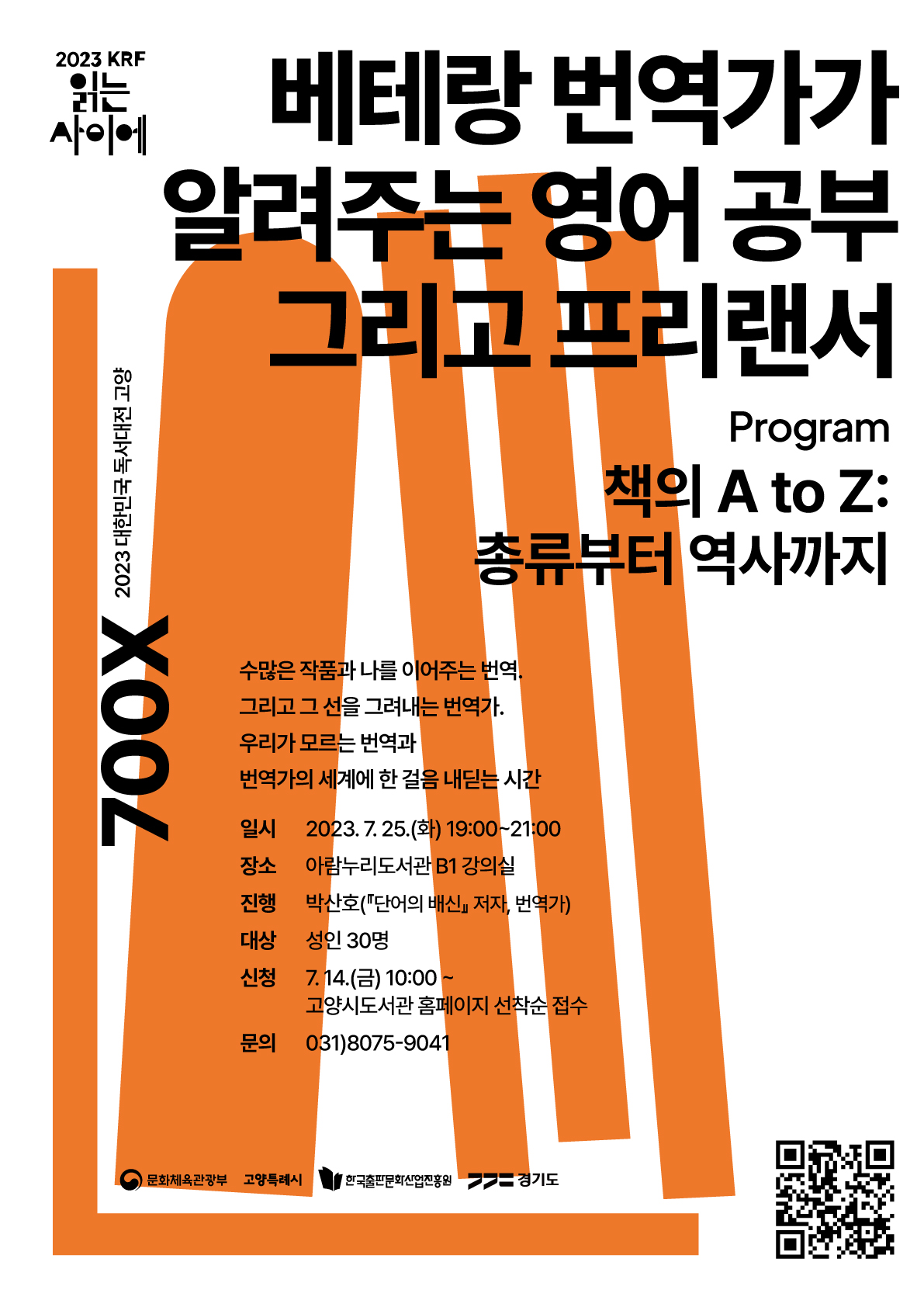2023 KRF 읽는 사이에 700X 2023 대한민국 독서대전 고양 베테랑 번역가가 알려주는 영어공부 그리고 프리랜서 Program 책의 A to Z: 총류부터 역사까지 수많은 작품과 나를 이어주는 번역. 그리고 그 선을 그려내는 번역가. 우리가 모르는 번역과 번역가의 세계에 한 걸음 내딛는 시간. 일시 2023. 7. 25.(화) 19:00~21:00 장소 아람누리도서관 B1 강의실 진행 박산호(『단어의 배신』 저자, 번역가) 대상 성인 30명 신청 7. 14.(금) 10:00~ 고양시도서관 홈페이지 선착순 접수 문의 031)8075-9041 문화체육관광부 고양특례시 한국출판문화산업진흥원 경기도