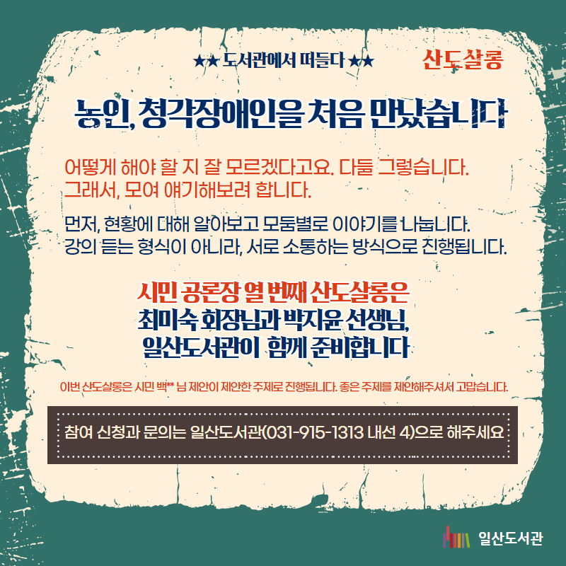 ★★ 도서관에서 떠들다 ★★ 산도살롱 농인, 청각장애인을 처음 만났습니다  어떻게 해야 할 지 잘 모르겠다고요. 다들 그렇습니다.  그래서, 모여 얘기해보려 합니다. 먼저, 현황에 대해 알아보고 모둠별로 이야기를 나눕니다. 강의 듣는 형식이 아니라, 서로 소통하는 방식으로 진행됩니다. 시민 공론장 열 번째 산도살롱은  최미숙 회장님과 박지윤 선생님,  일산도서관이  함께 준비합니다 이번 산도살롱은 시민 백** 님 제안이 제안한 주제로 진행됩니다. 좋은 주제를 제안해주셔서 고맙습니다. 참여 신청과 문의는 일산도서관(031-915-1313 내선 4)으로 해주세요  일산도서관