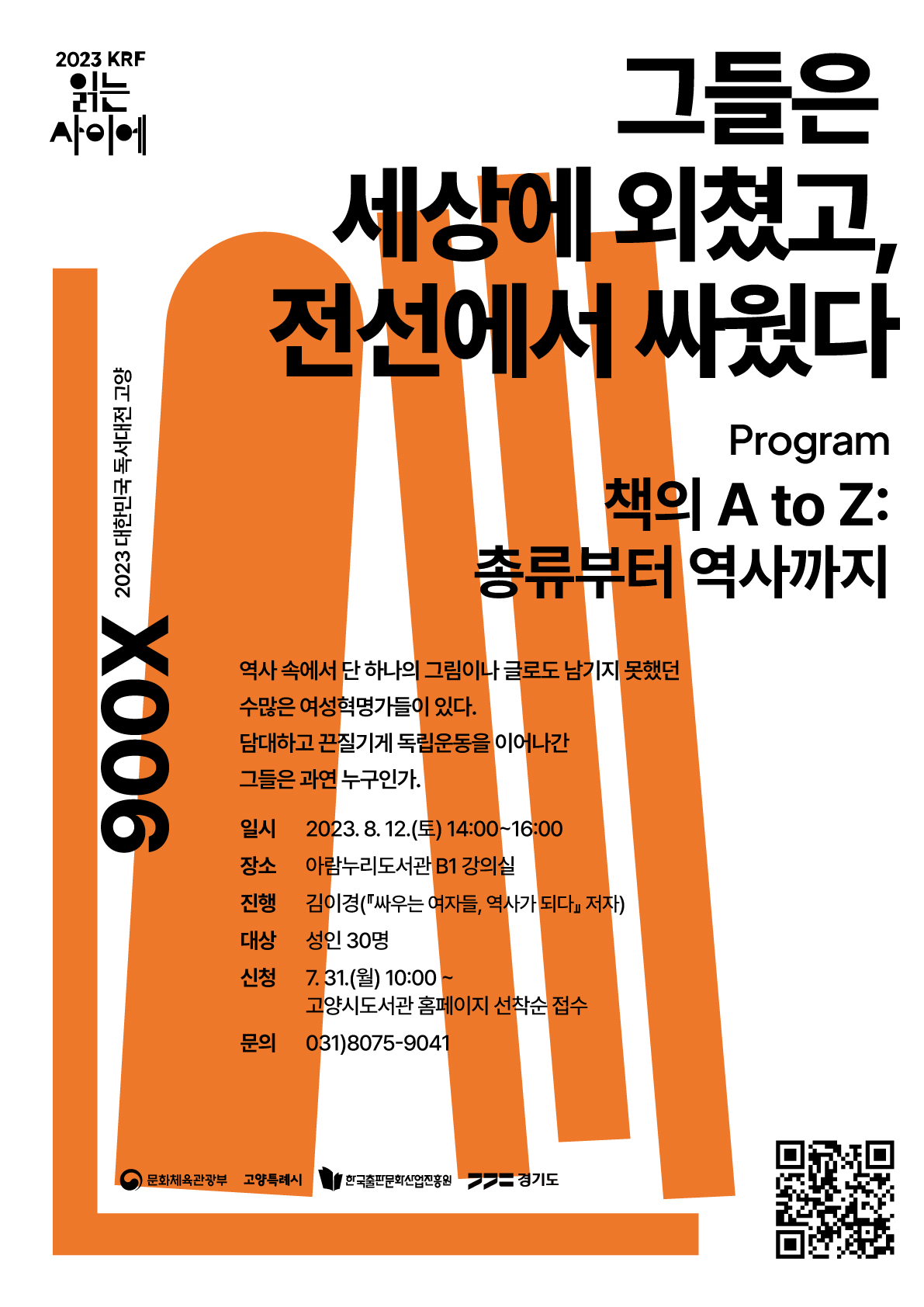 2023 KRF 읽는 사이에 900X 2023 대한민국 독서대전 고양 그들은 세상에 외쳤고, 전선에서 싸웠다. Program 책의 A to Z: 총류부터 역사까지 역사 속에서 단 하나의 그림이나 글로도 남기지 못했던 수많은 여성혁명가들이 있다. 담대하고 끈질기게 독립운동을 이어나간 그들은 과연 누구인가. 일시 2023. 8. 12.(토) 14:00~16:00 장소 아람누리도서관 B1 강의실 진행 김이경(『싸우는 여자들, 역사가 되다』 저자) 대상 성인 30명 신청 7. 31.(월) 10:00~ 고양시도서관 홈페이지 선착순 접수 문의 031)8075-9041 문화체육관광부 고양특례시 한국출판문화산업진흥원 경기도