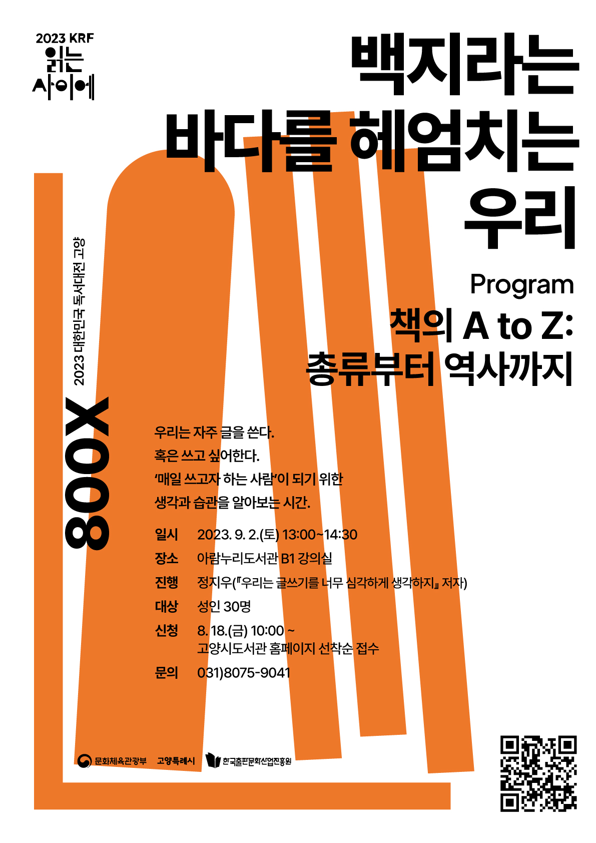 2023 KRF 읽는 사이에 800X 2023 대한민국 독서대전 고양 백지라는 바다를 헤엄치는 우리 Program 책의 A to Z: 총류부터 역사까지 우리는 자주 글을 쓴다. 혹은 쓰고 싶어한다. '매일 쓰고자 하는 사람'이 되기 위한 생각과 습관을 알아보는 시간. 일시 2023. 9. 2.(토) 13:00~14:30 장소 아람누리도서관 B1 강의실 진행 정지우(『우리는 글쓰기를 너무 심각하게 생각하지』 저자) 대상 성인 30명 신청 8. 18.(금) 10:00~ 고양시도서관 홈페이지 선착순 접수 문의 031)8075-9041 문화체육관광부 고양특례시 한국출판문화산업진흥원 경기도
