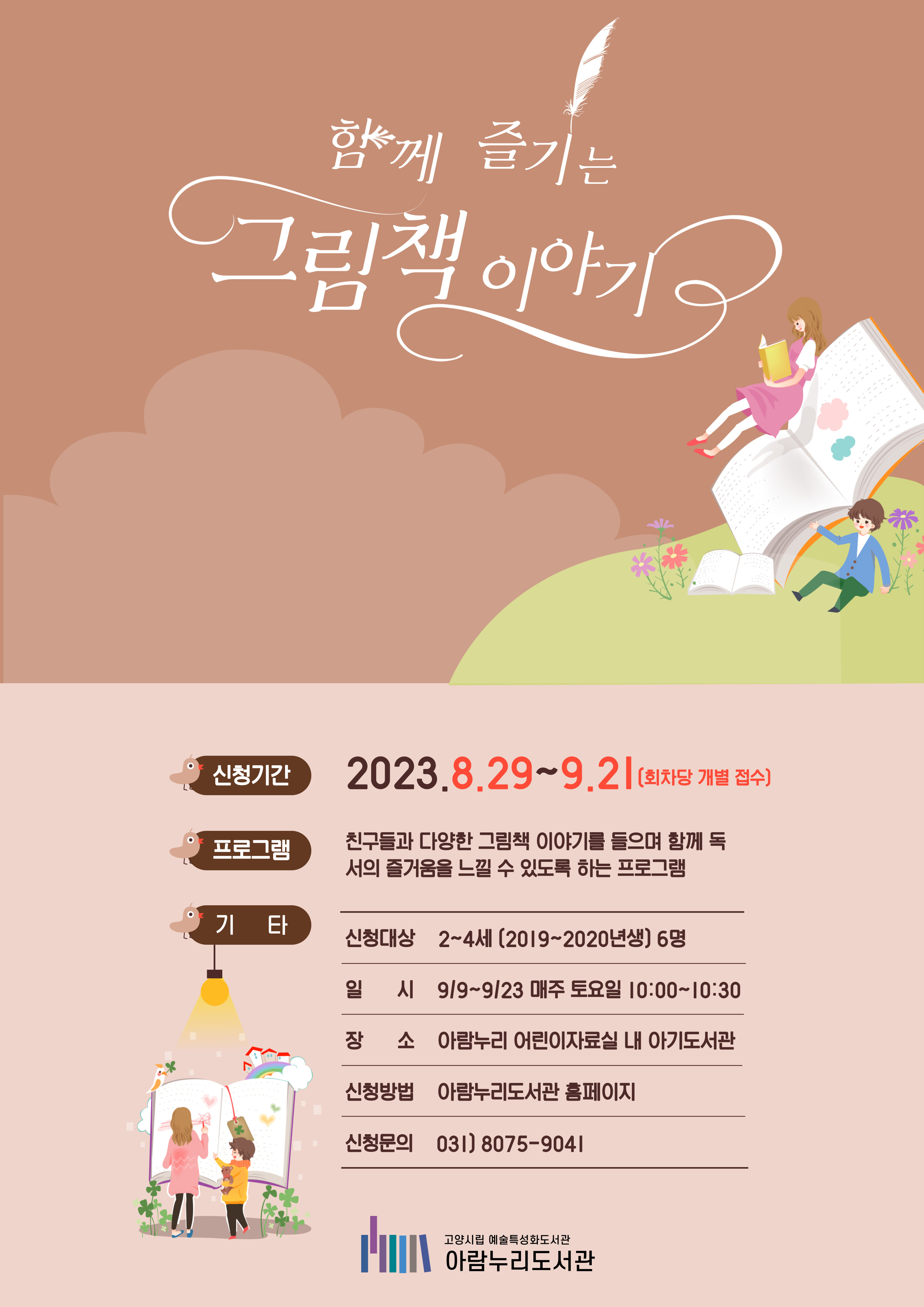 ※※※ 부모이름으로 신청 시, 비고란에 아이 이름 / 나이 / 성별을 기재해주세요! ※※※ 회차별 같은 프로그램을 진행합니다.  함께 즐기는 그림책 이야기 신청기간 2023. 8. 29. ~ 9. 21. (회차당 개별 접수) 프로그램 친구들과 다양한 그림책 이야기를 들으며 독서의 즐거움을 느낄 수 있도록 하는 프로그램 신청대상 2~4세 (2019~2020년생) 6명 일시 9/9 ~ 9/23 매주 토요일 10:00~10:30 장소 아람누리 어린이자료실 내 아기도서관 신청방법 아람누리도서관 홈페이지 신청문의 031-8075-9041  고양시립예술특성화도서관 아람누리도서관